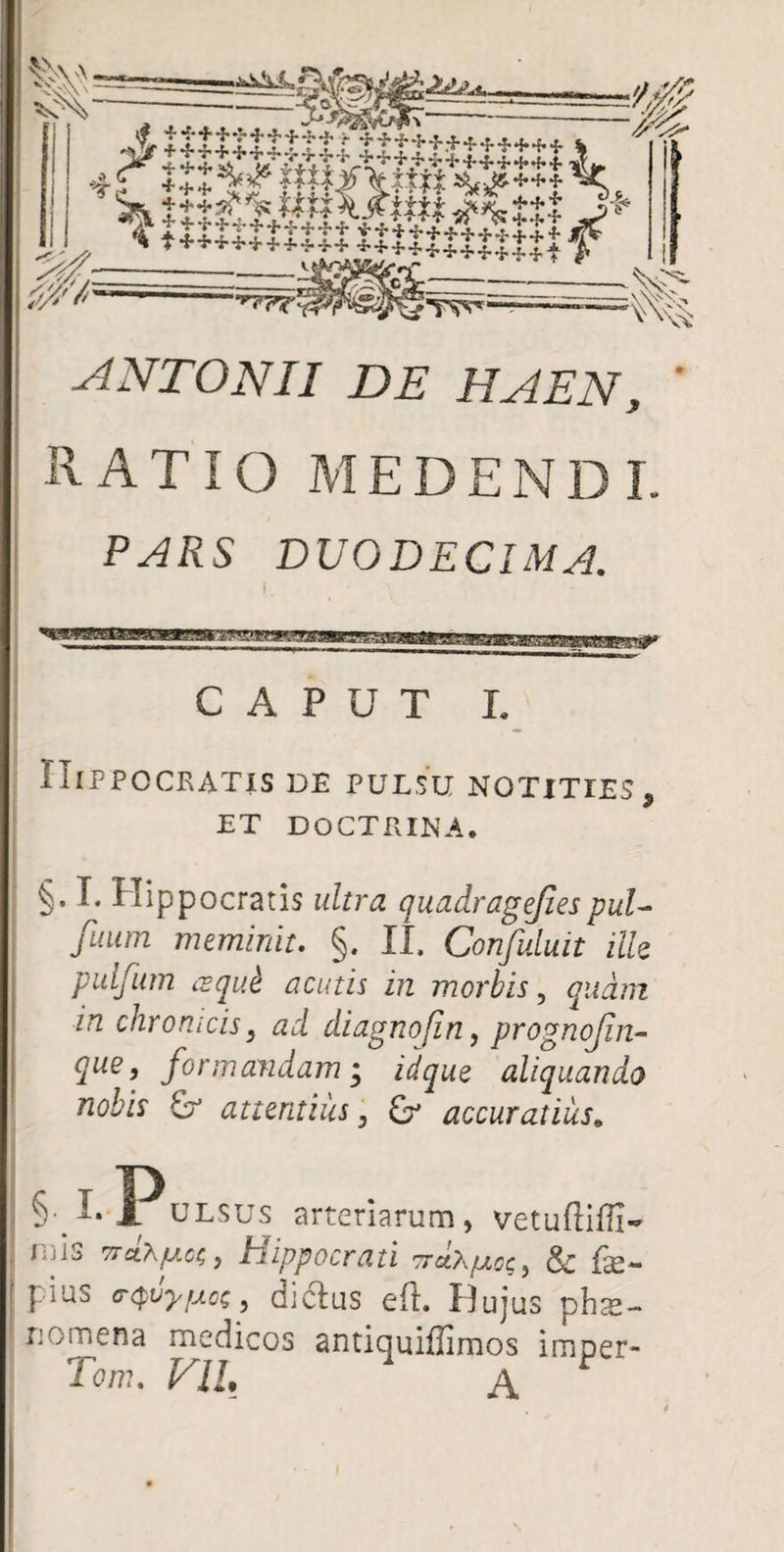 ANTONII DE HAEN, ' RATIO MEDENDI. PARS DUODECIMA. CAPUT L Hippocratis de pulsu notities, ET DOCTRINA. §. L Hippocratis ultra quadragejiespul- fuum meminit. §. II, Confuluit ille pulfum cequk acinis in morbis, /rt chrorucis, ad diagnofin, prognojin- que, formandam • idque aliquando nobis & attentius, accuratius„ §•1.1. ulsus arteriarum, vetufti Dis r/>cO\fAoc,, Hippocrati ttciX/uoc, <§£ fe- | ius c-^vyfAc;, diclus eft. Hujus phte- uomena medicos antiquiffimos imper- Te/T?. P7/. A