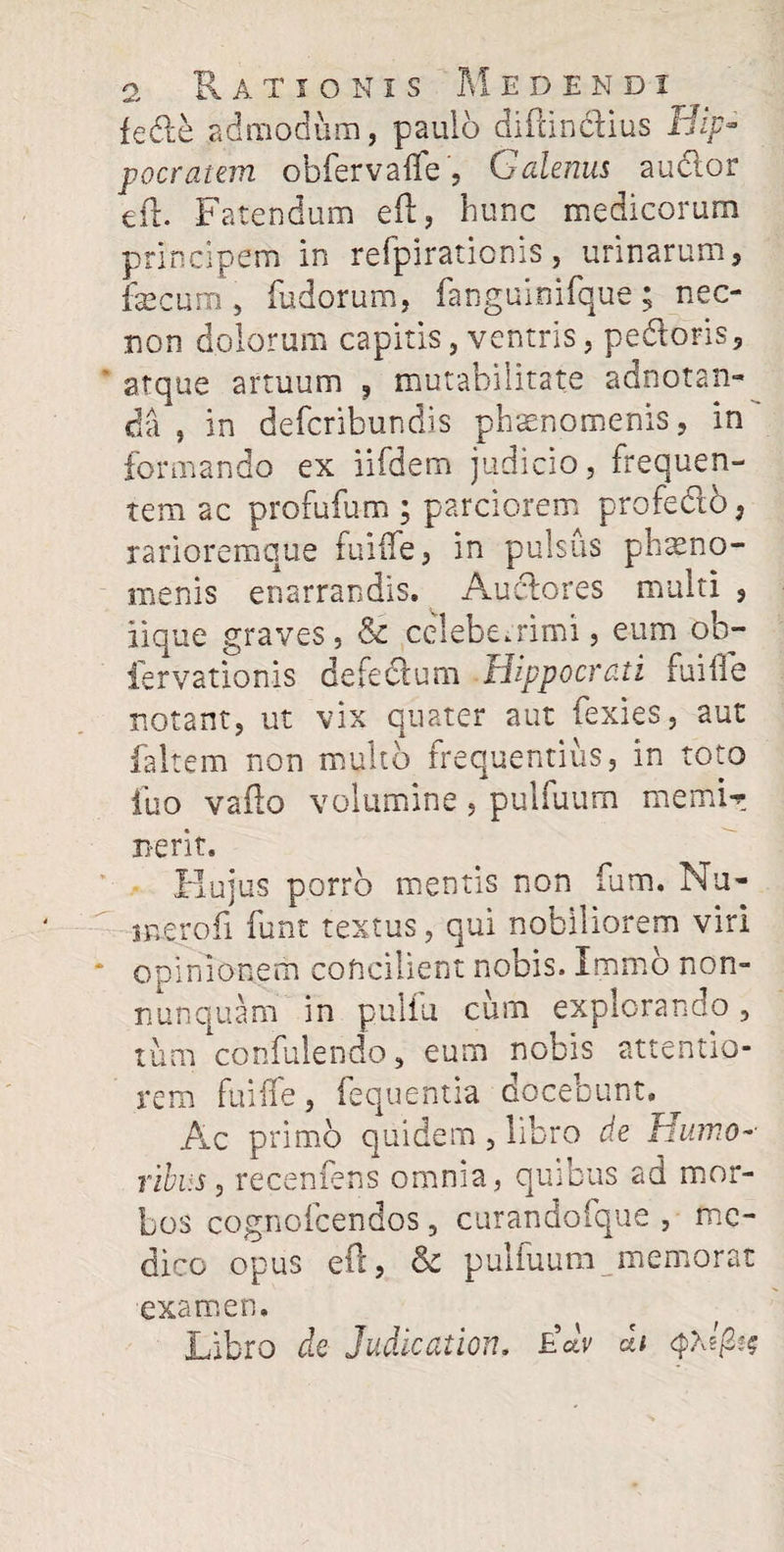 feCte admodum, paulo diftincfius Hip- pocratem obfervaife , Galenus auctor eft. Fatendum eft, hunc medicorum principem in refpirationis, urinarum, fecum, fudorum, fanguinifque; nec- non dolorum capitis, ventris, pedoris, atque artuum , mutabilitate adnotan- da, in defcribundis phaenomenis, in formando ex iifdem judicio, frequen¬ tem ac profufum ; parciorem profedo, rarioremque fuiife, in pulsus phaeno¬ menis enarrandis, Auclores multi , iique graves, & celeberrimi, eum ob- fervationis detectum Hippocrati fuiife notant, ut vix quater aut fexies, aut faltem non multo frequentius, in toto fuo vafto volumine, pulfuum memfe n-erit. Hujus porro mentis non fum. Nu- merofi funt textus, qui nobiliorem viri opinionem concilient nobis. Immo non» nunquam in puliu cum explorando, tum confulendo, eum nobis attentio¬ rem fuiife, fequentia docebunt. Ac primo quidem , libro de Humo-• ribus, recenfens omnia, quibus ad mor¬ bos cognofcendos, curandofque , me¬ dico opus eft, & pulfuum memorat examen. Libro de Judicat ion. FA A 2*$