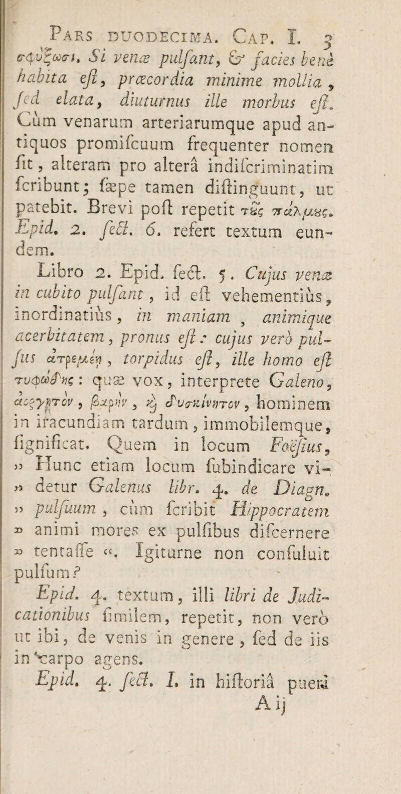 Si vence pulfant, & facies bene habita ejl, prcecordia minime mollia , fcd elata, diuturnus ille morbus ejl. Cum venarum arteriarumque apud an¬ tiquos promifcuum frequenter nomen fit, alteram pro altera indifcriminatim fcribunt; fxpe tamen diftinguunt, ut patebit. Brevi pofl repetit rag Trdxpcxe;. Epid, 2, feti. 6, refert textum eun¬ dem. Libro 2. Epid. fedE 5. Cujus vena in cubito pulfant, id eii vehementius, inordinatius, in maniam } animique acerbitatem, pronus ejl: cujus vero pul- Jus ctTpg^gi», torpidus ejl, ille homo ejl Tvcpufoe: quae vox, interprete Galeno, aczypTcv , fixpw , cPutrKivnrov, hominem in iracundiam tardum, immobilemque, fignificat. Quem in locum Foejius, » Hunc etiam locum lubindicare vi- » detur Galenus libr. 4. de Diagn. ” puljuum , cum fcribit Hippocratem » animi mores ex pulfibus difcernere 33 tenta (Te «. Igiturne non confuluit pulfum? Epid. 4. textum, illi libri de Judi¬ cationibus fimilem, repetit, non vero ut ibi, de venis in genere , fed de iis in^arpo agens. Epid. 4. feci, I, in hifloria puerJ Ai;