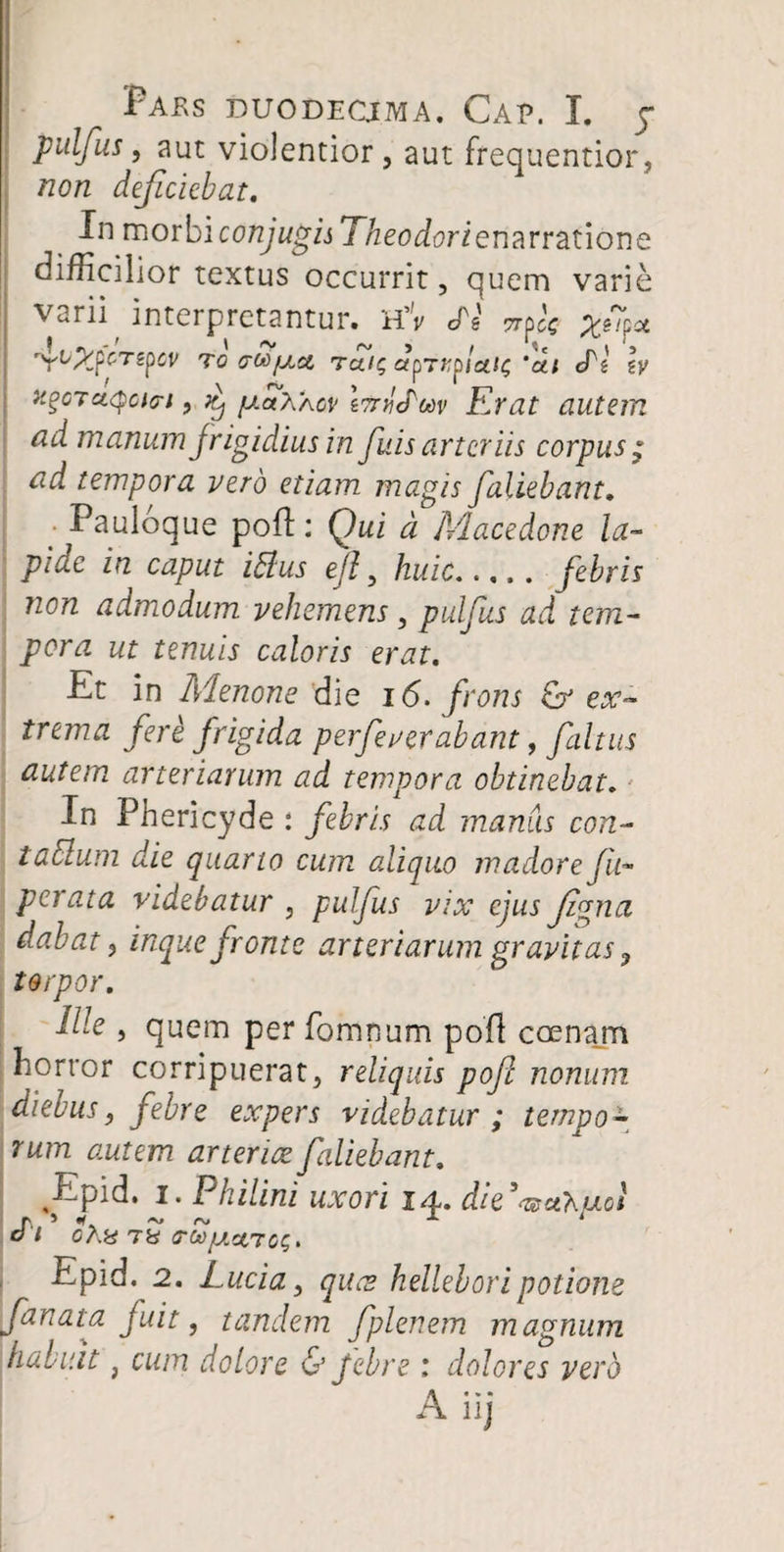 pulfus, aut violentior, aut frequentior, non deficiebat. In morbi conjugis Theodorienarratione difficilior textus occurrit, quem varie Varii interpretantur» H’V <Ps 7rpcc Xslf^ rYuXpCT£p^ To (rM/j.a Tale, ctprr^lcOQ'd.1 ePg \y x%GTaQcnri, ^ fj.aXAcv IttvcPmv Erat autem ad manum frigidius in fuis arteriis corpus; ad tempora vero etiam magis fallebant. ■ Pauloque poft: Qui d Macedone la¬ pide in caput itfus ejf huic.febris non admodum vehemens, pulfus ad tem¬ pora ut tenuis caloris erat. Et in Menone die 16. frons & ex¬ trema fere frigida perfeverabant, faltus autem arteriarum ad tempora obtinebat. In Phericyde : febris ad manus con- tabium die quarto cum aliquo madore fu- perata videbatur , pulfus vix ejus fgna dabat, inque fronte arteriarum gravitas ? torpor. Me , quem perfbmnum poli ccenajn horror corripuerat, reliquis poft nonum diebus, febre expers videbatur ; tempo¬ rum autem arteriae fallebant. Epid. i. Philini uxori 14. die^uhaol r> ’ «T ~ r\. A i O l CA« TH O-tofAStTGS* Epid. 2. Luci a, queo helleb ori potione fanata fuit, tandem fplenem magnum habuit} cum dolore & Jebre : dolores vero A iij