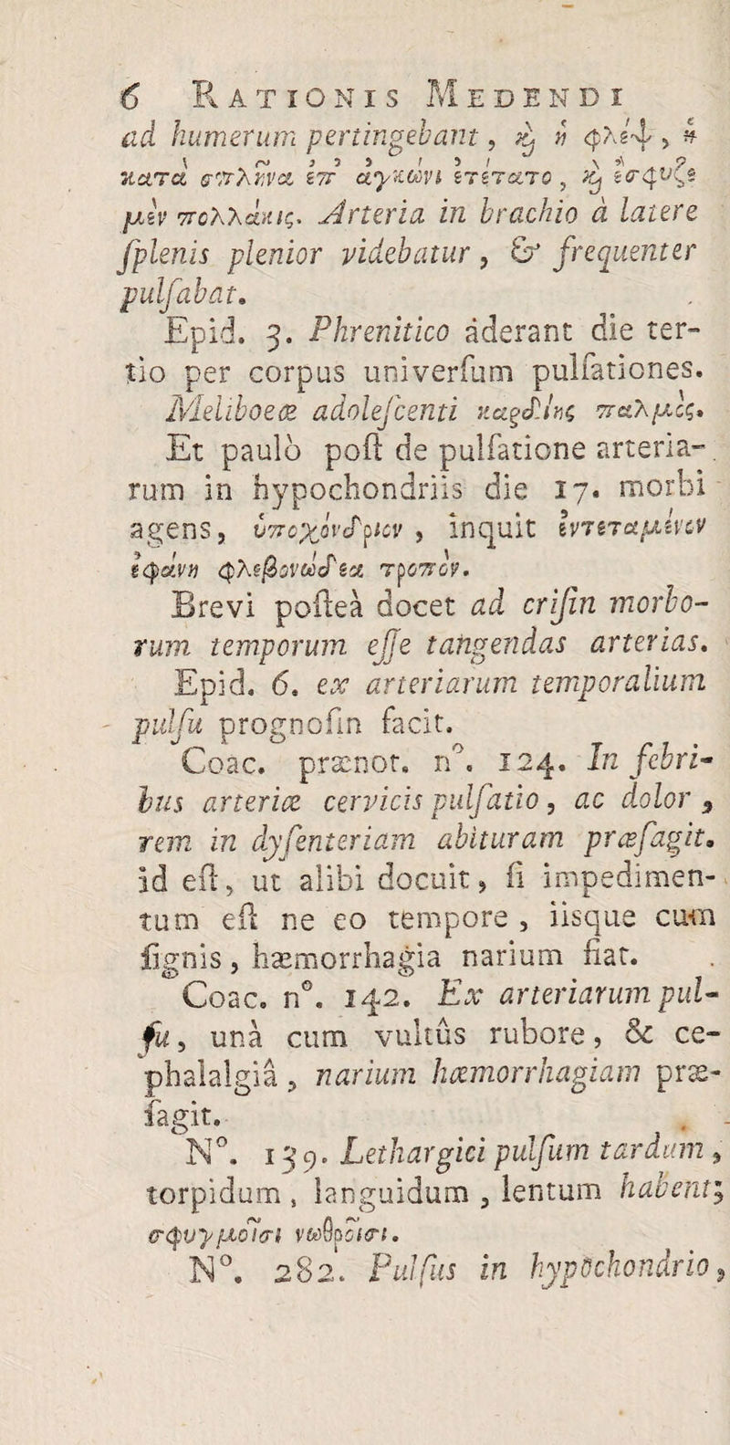 ad humerum pertingebant, ^ » ^Ag'4 5 4 Tiara eirXvva itt ctyxwvi inraro, ^ ea^uc.g falv TrohXetKiQ, .Arteria in brachio d latere fplenis plenior videbatur , & frequenter pulfabat. Epid. 3. Phrenitico aderant die ter¬ tio per corpus univerfum pullationes. Meliboeae adolefcenti narius Et paulo poft de pulfatione arteria¬ rum in hypochondriis die 17* morbi agens, usr^oVefpw , inquit Ivt$tetfxmv ttydvti ryo7rGV. Brevi poftea docet ad crijin merio¬ rum temporum, ejje tangendas arterias. Epid. 6. ex arteriarum temporalium pulfu prognofin facit. Coae, pracnot. n°. 124. In febri¬ bus arterice cervicis pulfatio, ac dolor 9 rem in dyfenteriam abituram prafagit, id eft, ut alibi docuit, fi impedimen¬ tum eil ne eo tempore , iisque cum lignis, haemorrhagia narium fiat. ^Coac. n°. 142. Ex arteriarum pul¬ fu > una cum vultus rubore, & ce¬ phalalgia , narium haemorrhagiam pne- fagit. N°. 139. Lethargici pulfum tardum , torpidum # languidum , lentum habent; er<$vypuTnri vAhcttri. N°. 282. Pulpis in hypochondrio,