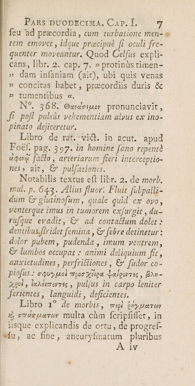 ieu ad praecordia, cum turbatione men¬ tem emovet, idque praecipue fi oculi fre¬ quenter moveantur. Quod Celfus expli¬ cans, libr. 2. cap. 7. «protinus timen- « dam infamam (air), ubi quis venas » concitas habet, praecordiis duris 8c » tumentibus <*. N°. 368. Qxvdn/mcv pronunciavit, Ji pofi pulsus vehementiam alvus ex ino¬ pinato dejiceretur. Libro de rat. vi&. in acut. apud Foef. pag. 397. in homine fano repenti &<pom faElo , arteriarum fieri interceptio¬ nes j ait, £?* pulfationes. Notabilis textus eft libr. 2. de morb. mul. p. 643* .Alius fluor. Fluit fubpalli¬ dum & glutinofum, quale quid eo: ovo, venterque imus in tumorem exfurgit, du- rufque evadit, & ad contaMum dolet: dentibus firidet femina, & febre detinetur: dolor pubem, pudenda , imum ventrem, & lumbos occupat : animi deliquium fit, anxietudines, perfrictiones , fudor co- piofus : crQvyfjLol 7r^oa-yfi^ci fct/gWTei; 3 /2Xn- %%gi , «ttoWflmg, pul(us in carpo leniter ferientes, languidi, deficientes. Libro i° 2e morbis, 7rfit ^riyjuietTMV yij 'TTrA/j.aTwv multa cum fcripfiifet, in iisque explicandis de ortu, de progref- •fu, ac fine, aneuryfmatum pluribus A iv