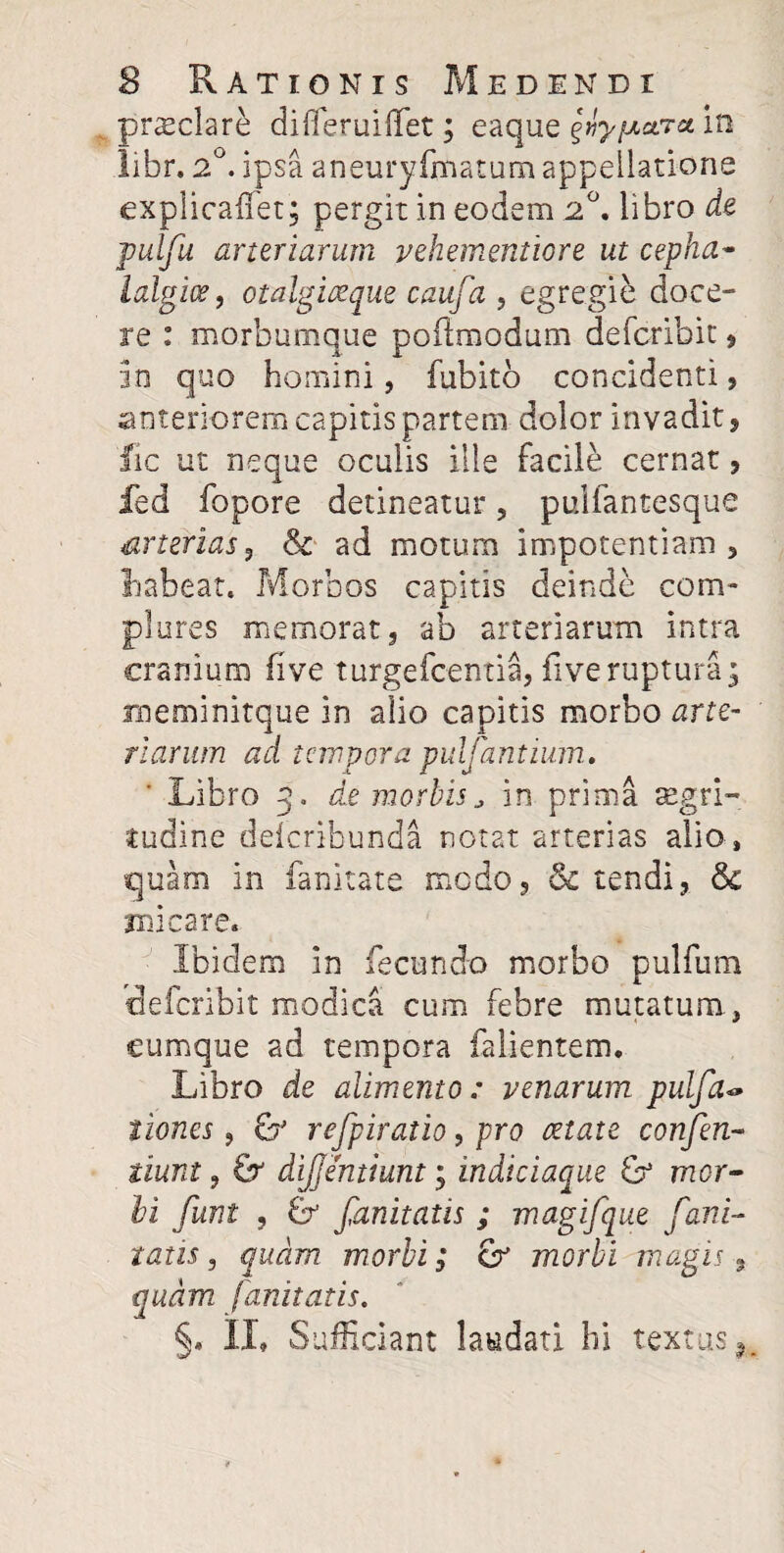 prsclare differuiffet; eaque ^y^ctra in libr. 2°. ipsa aneuryfmatum appellatione explicaffet; pergit in eodem 2°. libro de pulfu arteriarum vehementiore ut cepha¬ lalgia?, otalgiaeque caufa , egregie doce¬ re : morbumque pofimodum defcribit , in quo homini, fubitb concidenti, anteriorem capitis partem dolor invadit, lic ut neque oculis ille facile cernat, fed fopore detineatur, pulfantesque arterias, & ad motum impotentiam, habeat. Morbos capitis deinde com¬ plures memorat, ab arteriarum intra cranium (ive turgefcentia, fiveruptura; uneminitque in alio capitis morbo arte¬ riarum ad tempora pulfantium, ' Libro 5. de morbis, in prima aegri¬ tudine deicribunda notat arterias alio , quam in fanitate modo, & tendi, & micare. Ibidem in fecundo morbo pulfbm defcribit modica cum febre mutatum, cumque ad tempora falientem. Libro de alimento: venarum pulfa~ tiones, & refpiratio, pro retate confen- tiunt, & dijjentiunt; indiciaque & mor¬ bi funt , & fanitatis ; magifque fani- tatis, quam morbi; cr morbi magis, quam fanitatis. §. II» Sufficiant laudati hi textus