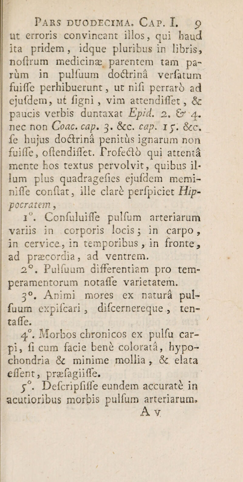 ut erroris convincant illos, qui liau.d ita pridem , idque pluribus in libris, noftrum medicinas parentem tam pa¬ rum in pulluum dodtrina verfatum fuifle perhibuerunt, ut nili perraro ad ejufdem, ut figni , vim attendiffet, & paucis verbis duntaxat Epid. 2. 4. nec non Coae, cap. 3. &c. cap. 1 y. &c, fe hujus do&rina penitus ignarum non fu i de, oftendiilet. Frofedo qui attenta mente hos textus pervolvit, quibus il¬ lum plus quadragefies ejufdem memi- nide conflat, ille clare perfpiciet Hip¬ pocratem , i°. Confuluifle pulfum arteriarum variis in corporis locis* in carpo, in cervice, in temporibus, in fronte, ad praecordia, ad ventrem. 2°. Pulfuum differentiam pro tem¬ peramentorum notaffe varietatem. 30. Animi mores ex natura pul¬ fuum expifcafi , difeernereque , ten¬ ta (Te. 40. Morbos chronicos ex pulfu car¬ pi, fi cum facie bene colorata, hypo¬ chondria & minime mollia , Sc elata effent, praefagiifle. y°. Defcripfiife eundem accurate in acutioribus morbis pulfum arteriarum, A y