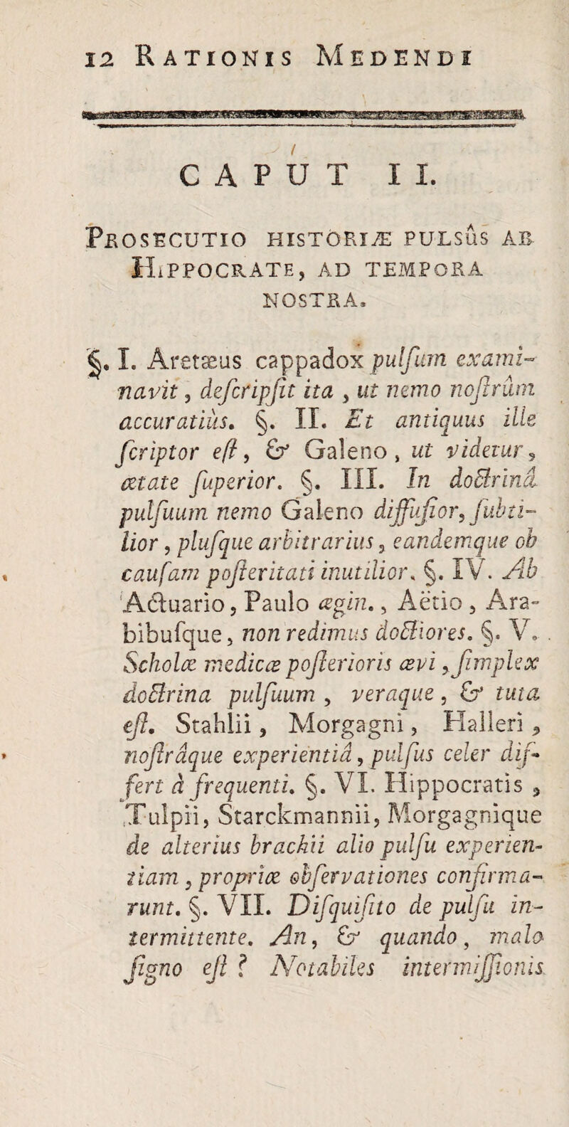 CAPUT II. Prosecutio historiae PULSUS ab Hippocrate, ad tempora NOSTRA. <§. I. Aretseus cappadox pulfeum exami¬ navit , deferipjit ita , ut nemo nofenun accuratius. §. II. Et antiquus ille fcriptor eft, Galeno, ut videtur? cetate [aperior. §. III. In do&rind. pulfuum nemo Galeno dijfufior, fubti- lior, plufque arbitrarius, eandemque oh caufam pojievitati inutilior. §. IV. A& A&uario, Paulo «gira., Aerio , Ara» bibufque, /20/2 redimus do&iores. §. V. Scholae medica pofeerioris avi yfimplex do&rina pulfuum y veraque, G e/?. Stahlii, Morgagni, Halleri ^ noferdque experientia, pulfeus celer dif¬ fert d frequenti, §. VI. Hippocratis 3 ,Tulpii, Starckmannii, Morgagnique de alterius brachii alio pulfu experien¬ tiam y propria obfeervationes confirma¬ runt, §. VII. Difquifito de pulfu in¬ termittente, An, quando, malo jigno efl ? Notabiles intermijjionis