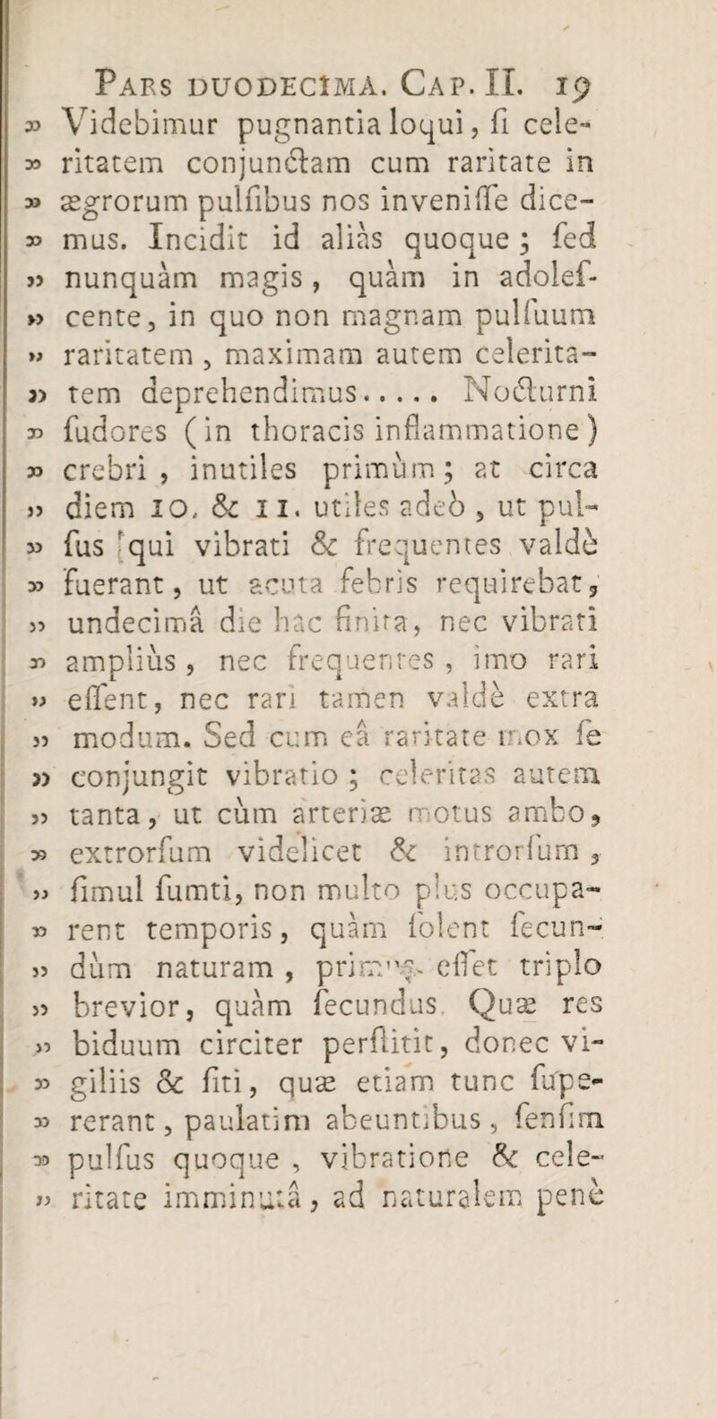 » Videbimur pugnantia loqui, fi cele- 35 ritatem conjunctam cum raritate in » aegrorum pulfibus nos invenifie dice- » mus. Incidit id alias quoque; fed j> nunquam magis, quam in adolef- » cente, in quo non magnam pulfuum » raritatem , maximam autem celerita- tem deprehendimus. No6turni r> fudores (in thoracis inflammatione) crebri, inutiles primum; at circa » diem 10. & 11. utiles adeb , ut pul- » fus rqui vibrati Sc frequentes valde 33 fuerant, ut acuta febris requirebat, » undecima die hac finita, nec vibrati 33 amplius, nec frequentes , imo rari >3 efTent, nec rari tamen valde extra >3 modum. Sed cum ea raritate mox fe 3) conjungit vibratio ; celeritas autem 33 tanta, ut cum arterise motus ambo, >3 extrorfum videlicet & imrorfurn, >3 fimul fumti, non multo plus occupa- 33 rent temporis, quam folent fecun- 33 dum naturam , prinrnm effiet triplo >3 brevior, quam fecundus. Qua? res >3 biduum circiter perflitit, donec vi- 33 giliis & fiti, qu*<e etiam tunc fupe*- 3> rerant, paulatim abeuntibus, fenfim 33 pulfus quoque , vibratione & cele- 33 ritate imminuta, ad naturalem pene