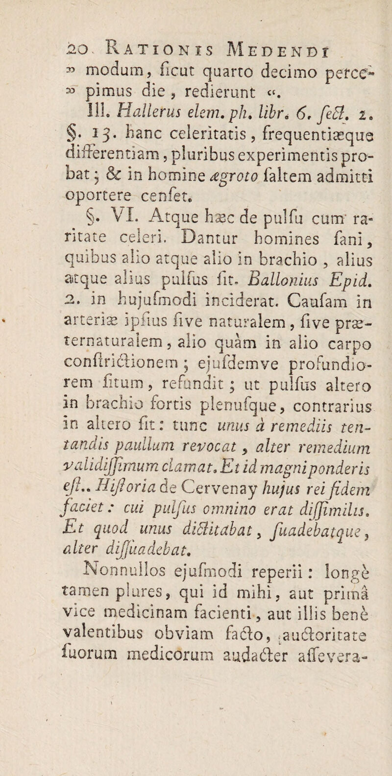 33 modum, ficut quarto decimo pefcc- 33 pimus die , redierunt «. 111. Hallerus elem.plu Ubr< 6. feS. i. §. 13. hanc celeritatis, frequentiasque differentiam, pluribus experimentis pro¬ bat } & in homine regroto faltem admitti oportere cenfet. §. VI. Atque hasc de pulfu cum' ra- ntate celeri. Dantur homines fani, quibus alio atque alio in brachio , alius atque alius puifus iit- Ballonius Epid. 2. in hujufmodi inciderat. Caufam in arteris ipfius five naturalem , five prae- ternaturaiem, alio quam in alio carpo conffriclionem ; ejufdemve profundio¬ rem fitum, refundit; ut puifus altero in brachio fortis plenufque, contrarius in altero fit: tunc unus d remediis te li¬ tandis paullum revocat, alter remedium validijjimum clamat. Et id magni ponderis efh. Hijhria de Cervenay hujus rei fidem faciet: cui puifus omnino erat dijfmilu. Et quod unus dittitabat, fuadebatque, alter diffundebat. Nonnullos ejufmodi reperii: longe tamen plures, qui id mihi, aut prima vice medicinam facienti, aut illis bene valentibus obviam facio, audoritate fuorum medicorum audader affevera-