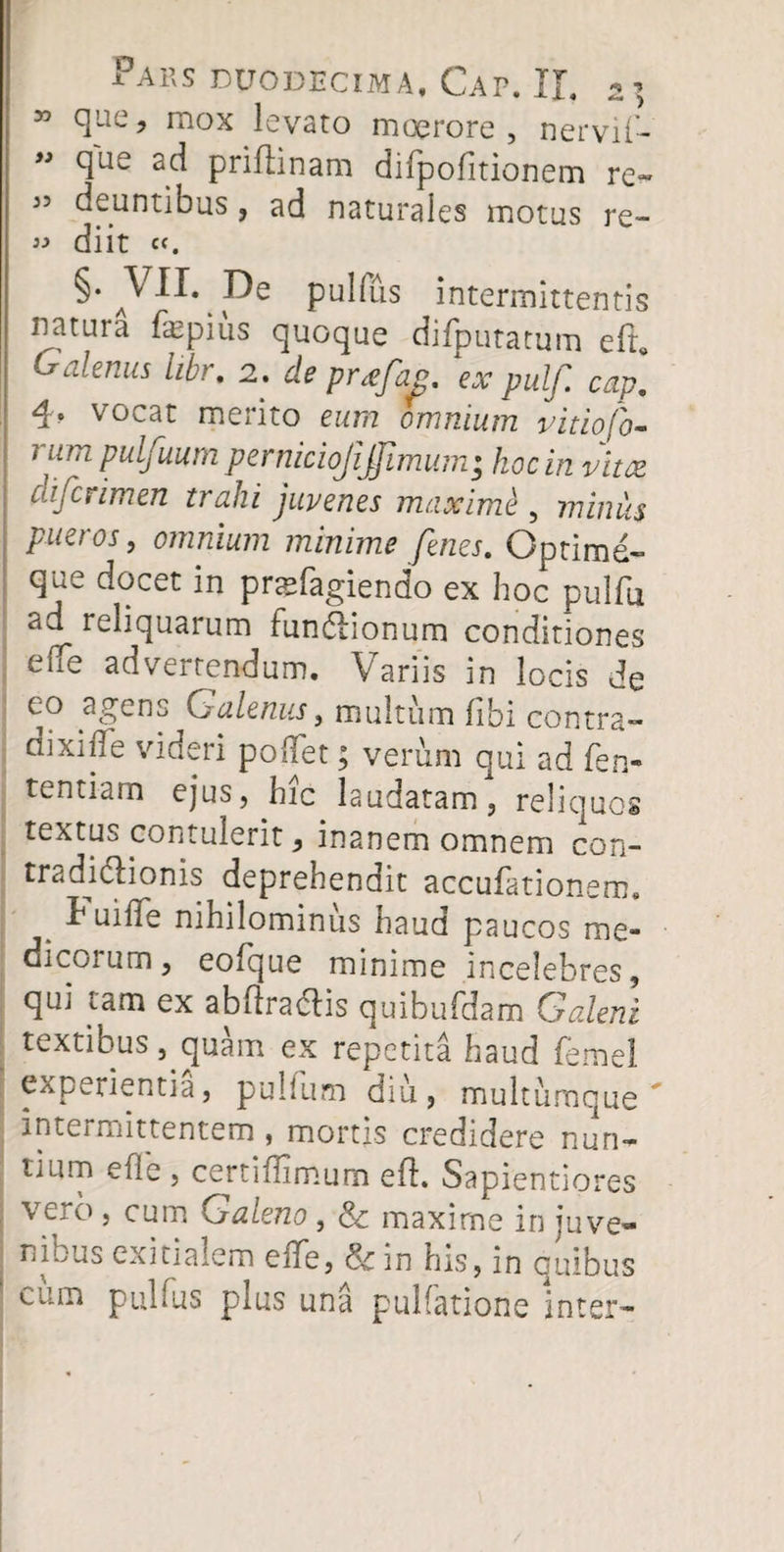 55 que, mox levato moerore, nervif- ” cIue ac^ priftinam difpofitionem re» 35 deuntibus, ad naturales motus re- 33 diit c<. §• y De pullus intermittentis natura fepius quoque difputatum e(r* Gdenus libr. 2. de pr<efag. ex pulf. cap] 4* vocat merito eum omnium vitiofo- i um pulj uum perniciojijjimum* hoc in vitae cafcrimen trahi juvenes maximi , minus pueros, omnium minime fenes. Optime- que docet in pnefagiendo ex hoc pulfu ad^ reliquarum fundlionum conditiones eflfe adverrendum. Variis in locis de co agens Galenus, multum (ibi contra— oixnle videri pollet; verum qui ad fen- t^ntiarn ejus, hic laudatam, reliques textus contulerit, inanem omnem con¬ tradictionis deprehendit accufationem. h uiffe nihilominus haud paucos me- dicoium, eo (que minime incelebres, qui tam ex abhradlis quibufdam Galeni textibus, quam ex repetita haud femel experientia, pullum diu, multumque' intermittentem , mortis credidere nun¬ tium efle , certidimum efl. Sapientiores vero , cum Galeno , & maxime in juve¬ ni ous exitialem eiTe, in his, in quibus cum pulfus plus una pullatione inter»