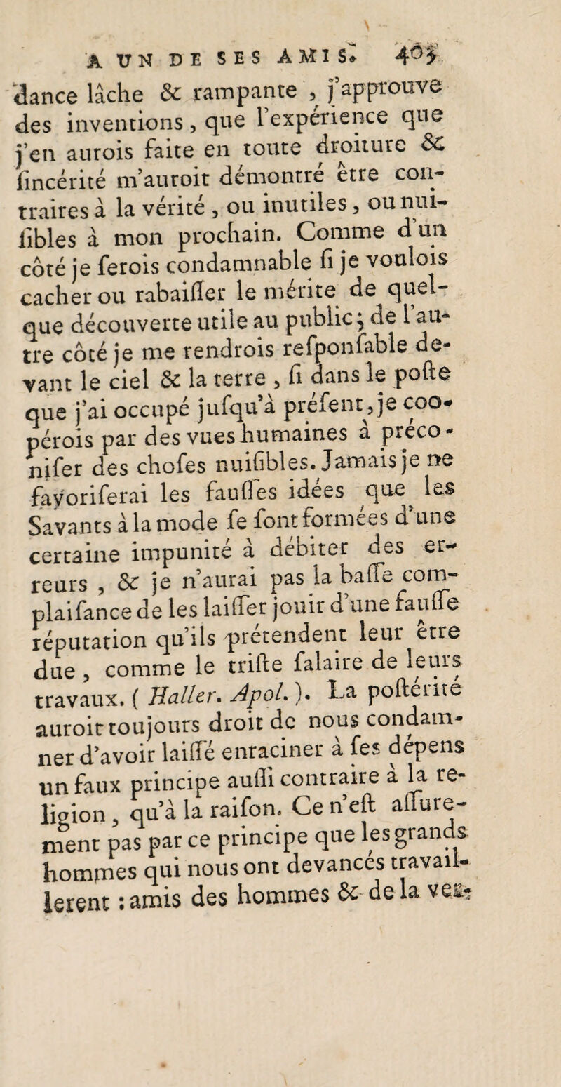 A T7N DE SES AHI S» 3ance lache & rampante 5 fapprouve des inventions, que Texpenence que j’en aurois faite en toute droiture &C fincerite m’auroit demontre etre con¬ traires a la verite , ou inutiles 3 ou nui- libles a mon procfiain. Comme dun cote je ferois condamnable fi je voulois cacher ou rabaifier le merite de quel- que decouverte utile au public} de 1 au- tre cote je me rendrois refponfable de- ■vant le ciel la terre 5 fi dans le pofte que j ai occupe jufqu a prefent^je coo* perois par des vues humaines a preco- nifer des chofes nuifibles. Jamais je ne fayoriferai les faufles idees que^ ^£S Savants ala mode fe fontformees d une certaine impunite a debiter des er- reurs , & je naurai pas la bafie com- plaifance de les laitfer jouir dune fautfe reputation quils pretendent leur etre due , comme le trifte falaire de leuis travaux. ( Baller. Apol.). La poftente auroit toujours droit de nous condam- ner davoir laitfe enraciner a fes depens unfaux principe aufii contraire a la re- ligion 3 qu’a ia raifbn. Ce n eft alTure- ment pas par ce principe que les grands homrnes qui nous ont devances travaii- lerent: amis des hommes & de la vet-