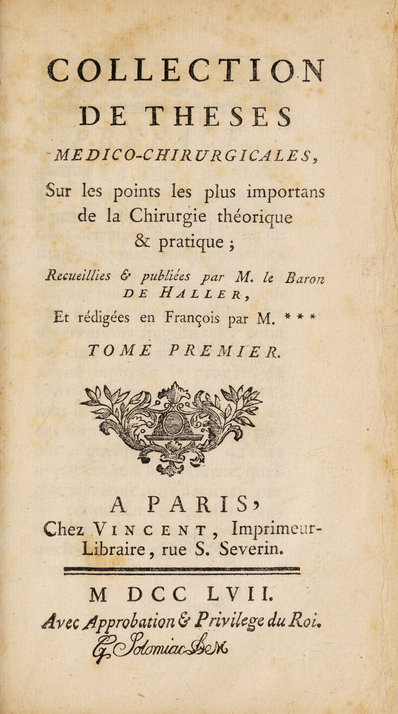 COLLECTION DE THESES * '' \ MEDICO-CHIRURGICALES, Sur les points les plus importuns de la Chirurgie théorique & pratique ; Recueillies & publiées par M* le Baron DE HaL L£ R9 Et rédigées en François par M. * * # TOME PREMIER. A P A R I S 5 Chez Vincent, Imprimeur- Libraire , rue S. Severin. M D C C L V 11. Avec Approbation & Privilège du Roi.