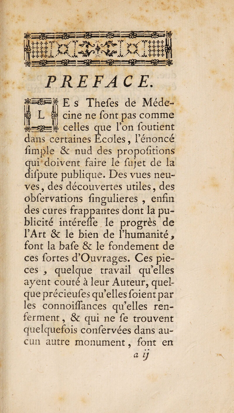 .mirWT^ï^TwTim PREFACE, e ss Thefes de Méde- ! L I cine ne font pas comme celles que l’on fourient dans certaines Ecoles , l’énoncé fimple & nud des proportions qui doivent faire le fujet de la difpute publique. Des vues neu¬ ves, des découvertes utiles, des obfervations fingulieres , enfin des cures frappantes dont la pu¬ blicité intérefie le progrès de l’Art & le bien de l’humanité, font la bafe & le fondement de ces fortes d’Ouvrages. Ces piè¬ ces , quelque travail qu’elles ayent coûté à leur Auteur, quel- que précieufes qu’elles foient par les connoilfances qu’elles ren¬ ferment , & qui ne fe trouvent quelquefois confervées dans au¬ cun autre monument, font en