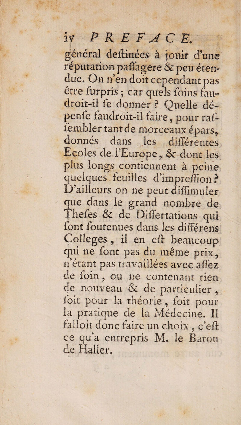 iv PREFACE* général deftinées à jouir d une réputation paffagere & peu éten¬ due. On n’en doit cependant pas être furpris ; car quels foins fau~ droit-il fe donner ? Quelle dé- penfe faudroit-il faire, pour raf- fembler tant de morceaux épars? donnes dans les différentes Ecoles de l’Europe > & dont les plus longs contiennent à peine quelques feuilles d’impreffion ? 1) ailleurs on ne peut diffimuîer que dans le grand nombre de Thefes & de Differtations qui font foutenues dans les différens Colleges ? il en eft beaucoup qui ne font pas du même prix9 n’étant pas travaillées avec allez de foin , ou ne contenant rien de nouveau & de particulier 5 foit pour la théorie , foît pour la pratique de la Médecine. Il falloir donc faire un choix , c’eft ce qu’a entrepris M. le Baron de Haller»