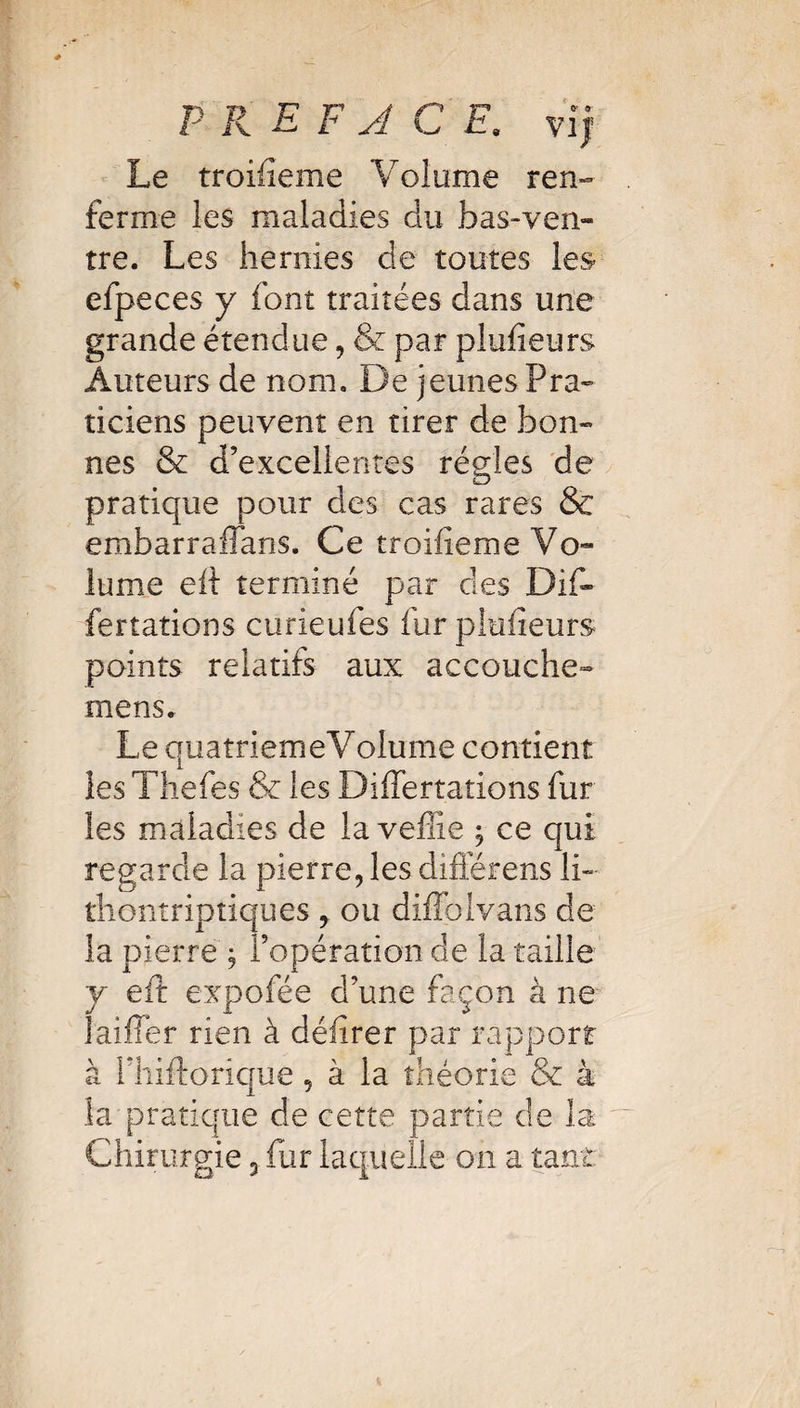 Le troifieme Volume ren¬ ferme les maladies du bas-ven¬ tre. Les hernies de toutes les efpeces y font traitées dans une grande étendue, & par plufieurs Auteurs de nom. De jeunes Pra¬ ticiens peuvent en tirer de bon¬ nes & d’excellentes régies de pratique pour des cas rares & embarraffans. Ce troifieme Vo¬ lume eft terminé par des Dif- fertations curieufes fur plufieurs points relatifs aux accouche- mens. Le quatriemeVolume contient les Thefes & les DifTertations fur les maladies de la vefîie ; ce qui regarde la pierre, les différens li~ thontriptiques , ou difîolvans de la pierre ; l’opération de la taille y eft expofée d’une façon à ne laiffer rien à délirer par rapport à fhiftorique 5 à la théorie & à la pratique de cette partie de la Chirurgie 5 fur laquelle on a tant