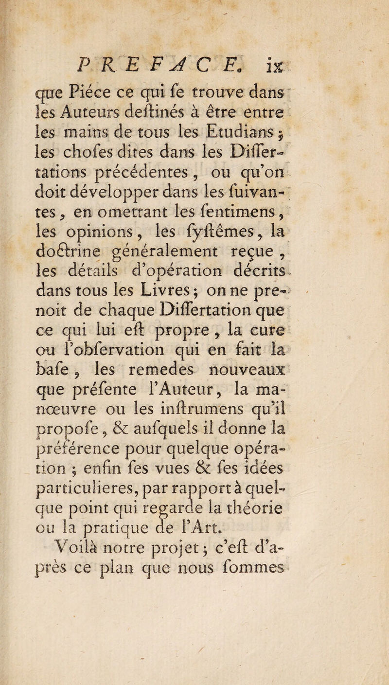 que Pièce ce qui fe trouve dans les Auteurs deftinés à être entre les mains de tous les Etudians y les chofes dites dans les Differ- tâtions précédentes , ou qu’on doit développer dans les fuivan- tes j en omettant les fentimens, les opinions , les fyftêmes , la doftrine généralement reçue 9 les détails d’opération décrits dans tous les Livres ; on ne pre- noit de chaque DilTertation que ce qui lui eft propre y la cure ou Fobfervation qui en fait la bafe 9 les remedes nouveaux que préfente l’Auteur, la ma¬ noeuvre ou les inftrumens qu’il propofe, 8e aufquels il donne la préférence pour quelque opéra¬ tion ; enfin fies vues & fes idées particulières, par rapport à quel¬ que point qui regarde la théorie ou la pratique de l’Art. Voilà notre projet; c’eft d’a¬ près ce plan que nous fommes