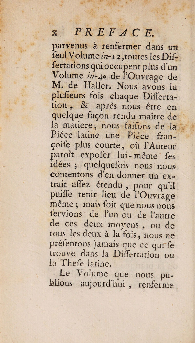 parvenus à renfermer dans un feul Volume in-i i ,toutes les Dif- fertations qui occupent plus d un Volume z/2-40 de l’Ouvrage de M. de Haller* Nous avons lu plufieurs fois chaq ue Differta- tion , & après nous être en quelque façon rendu maître de la matière, nous faifons de la Pièce latine une Pièce fran- çoife plus courte, où l’Auteur paroît expofer lui - même+ fes idées ; quelquefois nous nous contentons d’en donner un ex¬ trait affez etendu , pour qu’il puiffe tenir lieu de l’Ouvrage même ; mais foit que nous nous fervions de l’un ou de l’autre de ces deux moyens , ou de tous les deux à la fois, nous ne préfentons jamais que ce qui fe trouve dans la Differtation ou la Thefe latine. Le Volume que nous pu¬