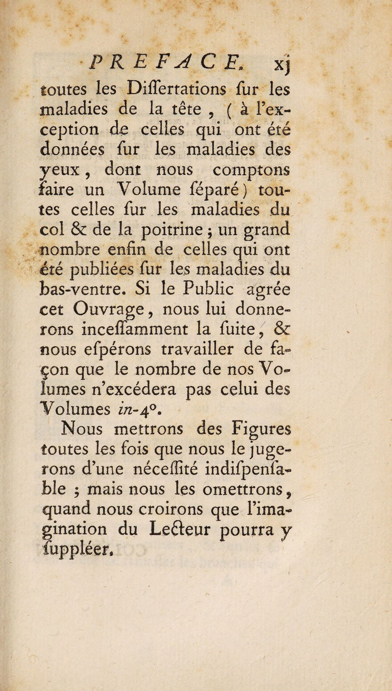 PREFACE, xj toutes les Diiïertations fur les maladies de la tête 5 ( à l’ex¬ ception de celles qui ont été données fur les maladies des yeux, dont nous comptons faire un Volume féparé) tou¬ tes celles fur les maladies du col & de la poitrine ; un grand nombre enfin de celles qui ont été publiées fur les maladies du bas-ventre. Si le Public agrée cet Ouvrage, nous lui donne¬ rons inceffamment la fuite, & nous efpérons travailler de fa¬ çon que le nombre de nos Vo¬ lumes n’excédera pas celui des Volumes in-40. Nous mettrons des Figures toutes les fois que nous le juge¬ rons d’une néceffité indifpenfa- ble ; mais nous les omettrons, quand nous croirons que l’ima¬ gination du Lefteur pourra y ïuppléer.