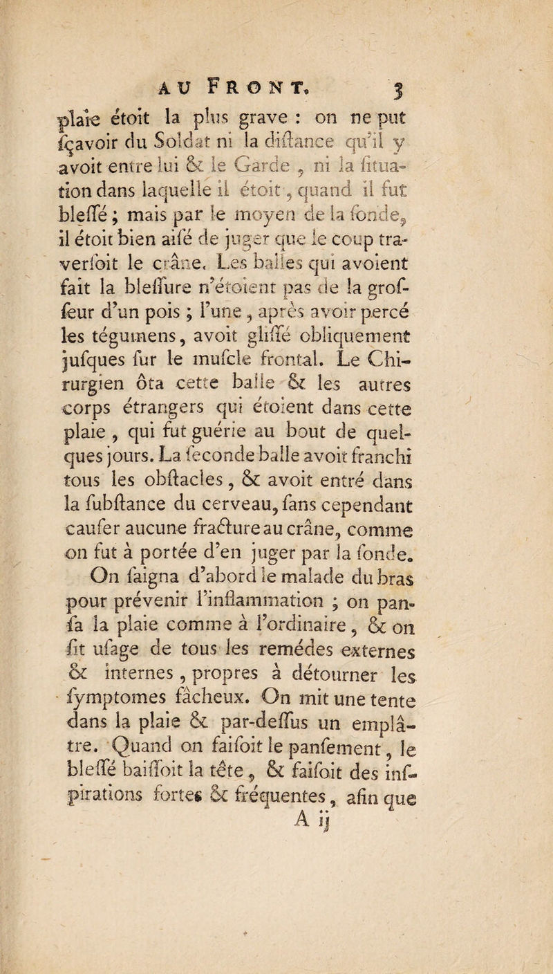 plaie étoit la plus grave : on ne put Ravoir du Soldat ni la di fiance qu’il y avoit entre lui & le Garde , ni la dîna» tion dans laquelle il étoit , quand il fut bleffe ; mais par le moyen de la fonde, il étoit bien aifé de juger que le coup tra- verfoit le crâne. Les balles qui avoient fait la bîeiiure n’étoient pas de la grof- feur d’un pois ; l’une, après avoir percé les tégumens, avoit glififé obliquement jufques fur le mufcle frontal. Le Chi¬ rurgien ôta cette balle & les autres corps étrangers qui étaient dans cette plaie , qui fut guérie au bout de quel¬ ques jours. La fécondé balle avoit franchi tous les obftacîes, & avoit entré dans la fubfiance du cerveau, fans cependant caufer aucune fradiure au crâne, comme on fut à portée d’en juger par la fonde. On faigna d’abord le malade du bras pour prévenir l’inflammation ; on pan» îâ la plaie comme à l’ordinaire, & on fit ufage de tous les remèdes externes 6c internes, propres à détourner les fymptomes fâcheux. On mit une tente dans la plaie 6c par-deflus un emplâ¬ tre. Quand on faifoit le panfement le blefle baiiïbit la tête , & faifoit des ins¬ pirations fortes & fréquentes, afin que