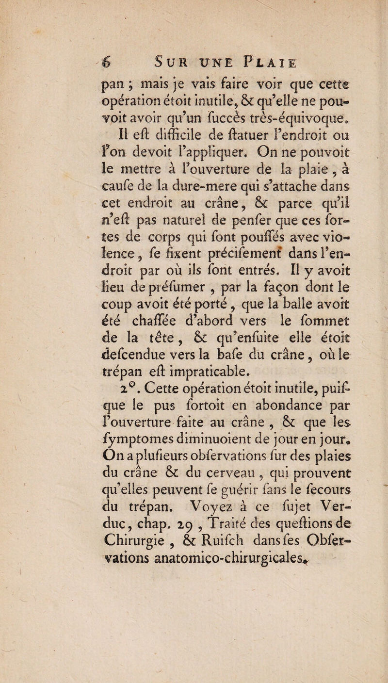 pan ; mais je vais faire voir que cette opération étoit inutile, & qu’elle ne pou- voit avoir qu’un Fuccès très-équivoque. Il eft difficile de ftatuer l’endroit ou fon de voit l’appliquer. On ne pouvoit le mettre à l’ouverture de la plaie , à caufe de la dure-mere qui s’attache dans cet endroit au crâne, & parce qu’il n’efl pas naturel de penfer que ces For¬ tes de corps qui Font pouffes avec vio¬ lence , Fe fixent précifemenf dans l’en¬ droit par où ils Font entrés. Il y avoit lieu de préfumer , par la Façon dont le coup avoit été porté , que la balle avoit été chafifée d’abord vers le Fommet de la tête, & qu’enfuite elle étoit defcendue vers la bafe du crâne, où le trépan efi: impraticable. 2°. Cette opération étoit inutile, puis¬ que le pus Fortoit en abondance par l’ouverture faite au crâne , que les Fymptomes diminuoient de jour en jour. On a plufieurs obFervations Fur des plaies du crâne &t du cerveau , qui prouvent qu’elles peuvent Fe guérir Fans le fecours du trépan. Voyez à ce Fujet Ver- duc, chap. 29 , Traité des queffionsde Chirurgie , Ruifch dans Fes ObFer¬ vations anatomico-chirurgicales*