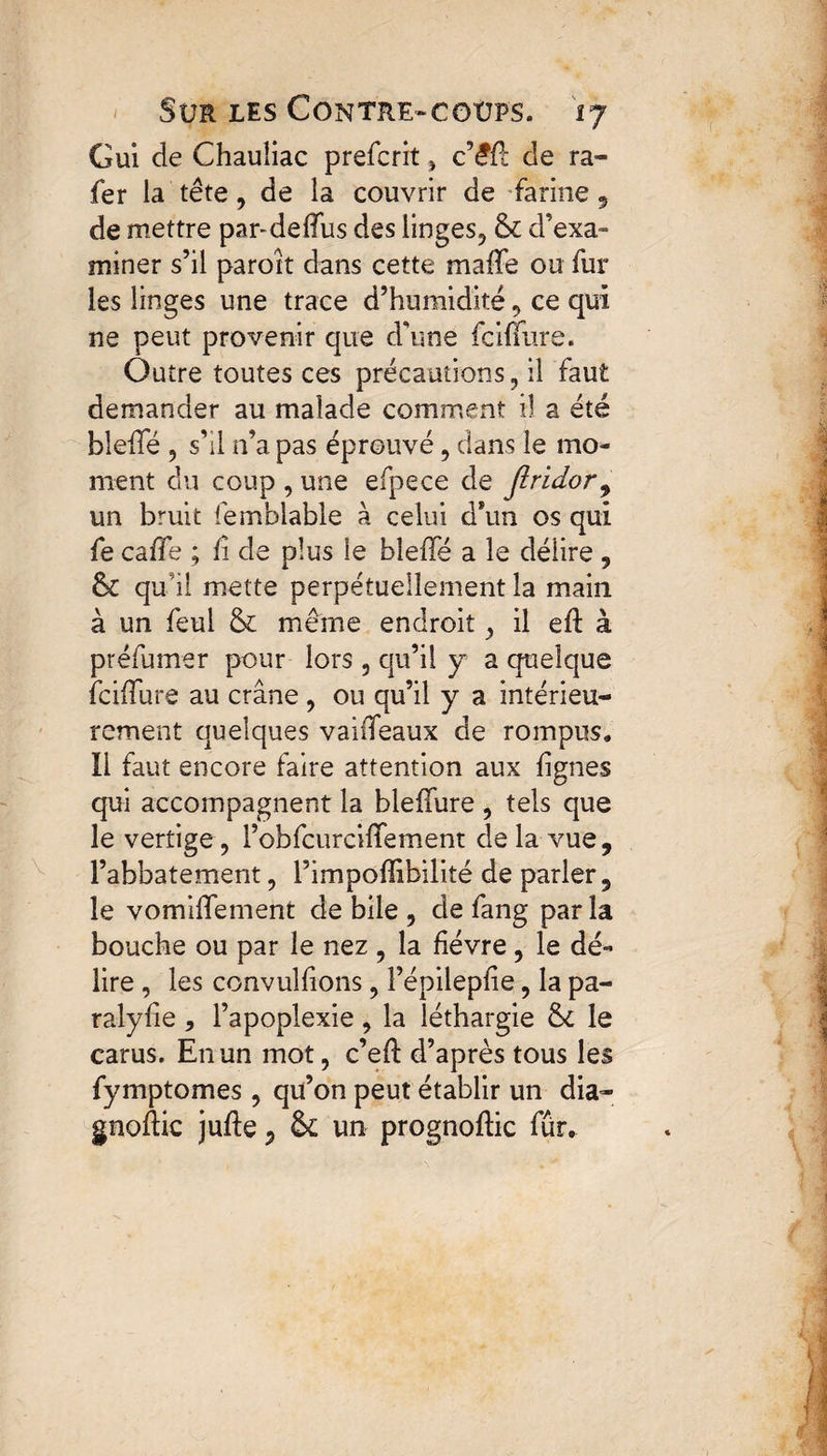 Gui de Chauliac prefcrit » cêû de ra¬ ie r la tête, de la couvrir de farine , de mettre par-deffus des linges, & d’exa¬ miner s’il paroît dans cette maffe ou fur les linges une trace d’humidité, ce qui ne peut provenir que d'une fciffure. Outre toutes ces précautions, il faut demander au malade comment il a été bleffé 5 s’il n’a pas éprouvé, dans le mo¬ ment du coup , une efpece de jlridor, un bruit femblabîe à celui d*un os qui fe caffe ; fi de plus le bleffé a le délire , & qu’il mette perpétuellement la main à un feul & même endroit, il eft à préfumer pour lors 3 qu’il y a quelque iciffure au crâne , ou qu’il y a intérieu¬ rement quelques vaiffeaux de rompus. Il faut encore faire attention aux lignes qui accompagnent la bleffure , tels que le vertige, l’obfcurciffement de la vue , l’abbatement, l’impoffibilité de parler, le vomiffement de bile , de fang parla bouche ou par le nez , la fièvre, le dé¬ lire , les convulfions, l’épilepfie, la pa¬ rai y lie , l’apoplexie, la léthargie &£ le carus. En un mot, c’efl d’après tous les fymptomes , qu’on peut établir un dia- gnoftic jufte^ Sc un prognoftic fur.