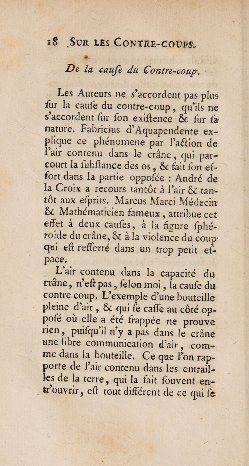 *- Z)ê la caufe du Contre-coup, Les Auteurs ne s’accordent pas plus iur la caufe du contre-coup , qu’ils ne s’accordent fur fon exiftence & fur fa nature. Fabricius d’Aquapendente ex¬ plique ce phenomene par i’aétion de 1 air contenu dans le crâne, qui par¬ court la fubftance des os, &: fait fon ef¬ fort dans la partie oppofée : André de la Croix a recours tantôt à l’air & tan¬ tôt aux efprits. Marcus Marci Médecin & Mathématicien fameux , attribue cet effet à deux caufes, à la figure fphé- roide du crâne, 6c a la violence du coup qui eft refferré dans un trop petit ef- pace. L air contenu dans la capacité du crâne, n’eft pas, félon moi, la caufe du contre coup. L’exemple d’une bouteille pleine d air , ôc qui fe caffe au côté op- pofe ou elle a ete frappée ne prouve rien , puifqu il n y a pas dans le crâne une libre communication d’air , com¬ me dans la bouteille. Ce que l’on rap¬ porte de l’air contenu dans les entrail¬ les de la terre, qui la fait fouvent en¬ trouvrir 9 eft tout différent de ce qui fe