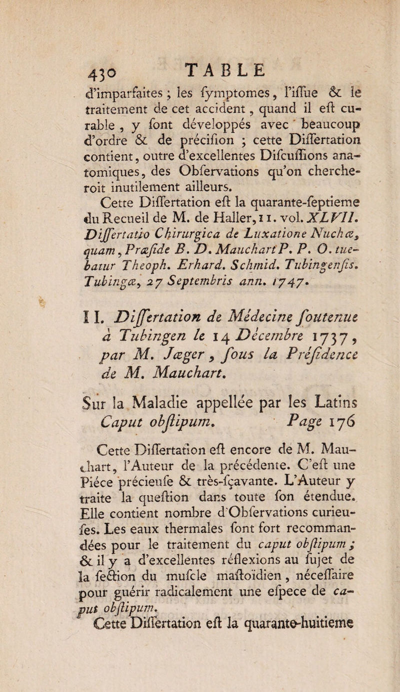 d’imparfaites ; ies fymptomes, TiiTue & le traitement de cet accident, quand il eft cu¬ rable , y font développés avec beaucoup d’ordre & de précifion ; cette DiiTertation contient, outre d’excellentes Difcuffions ana¬ tomiques, des Obfervations qu’on cherche- roit inutilement ailleurs. Cette DiiTertation eft la quarante-feptieme du Recueil de M. de Haller, 11. vol. XL Vil. Dijfertaùo Chmirgica de Luxatione Nue h ce, quam, Proefide B. D. MauchartP. P. O. tue- batur Theoph. Erhard. Schmid, Tubingenfis, Tubingœ, 27 Septembres ami, 1747. 11. Dijjtrtation de Médecine foutenue à Tubingen le 14 Décembre 1737, Af. Jæger 9 fous la Préjidence de M. Mauchart. Sur la Maladie appellée par les Latins Cap ut obfipum, Page 176 Cette DiiTertation eft encore de M. Mau- i.liart, l’Auteur de la précédente. C’eft une Pièce précieufe & très-fçavante. L’Auteur y traite la queftion dans toute Ton étendue. Elle contient nombre d'Oblervations curieu- fes. Les eaux thermales font fort recomman¬ dées pour le traitement du caput obftipurn ; & il y a d’excellentes réflexions au fujet de la feânon du mufcle maftoïdien, néceflaire pour guérir radicalement une efpece de ca¬ put obftipurn. Cette DiiTertation eft la quarante-huitième