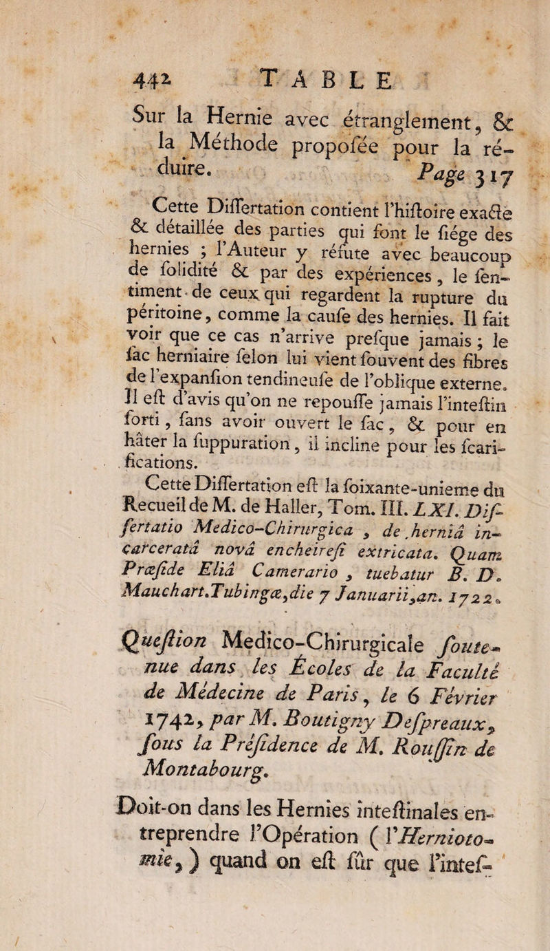 Sur la Hernie avec étranglement 9 St la Méthode propofée pour la ré» duire. Page 31 j Cette Differtation contient l’hiffoire exaéie &amp; detaillee des parties qui font le liège des hernies ; 1 Auteur y réfute avec beaucoup de folidite &amp; par des expériences, le len» tirnent de ceux; qui regardent la rupture du péritoine, comme la caufe des hernies. Il fait voir que ce cas n arrive prefque jamais ; le iac herniaire félon lui vient fou vent des fibres de 1 expanfion tendineule de l’oblique externe* U eft d’avis qu’on ne repouffe jamais l’inteftin forti, fans avoir ouvert le fac, &amp;. pour en hâter la fuppuration , il incline pour les fcari- hcations. Cette Differtation eft la foixante-unieme du Recueil de M. de Haller, Tom. III. LXI. Difi fertatio Xledico^Chiriivgica , de hevmd in» çarcer ata nova encheirefi ex trie ata. Quanz Prcefide Eliâ Camerarïo , tuebatur B. D* Mauchart.Tubingœ^die 7 Januarïiyan. 1722 Q Quefiîon Medico-Chirurgicaîe foute* nue dans les Écoles de la Faculté de Medecine de P avis, le (3 Février *742> Par M* Poutigny Defpreaux$ fous la Préfidence de M. Rouffin de Montabourg. Doit-on dans les Hernies înteftinales en¬ treprendre l’Opération ( YHernioto* mie % ) quand on eft fur que Tinte A