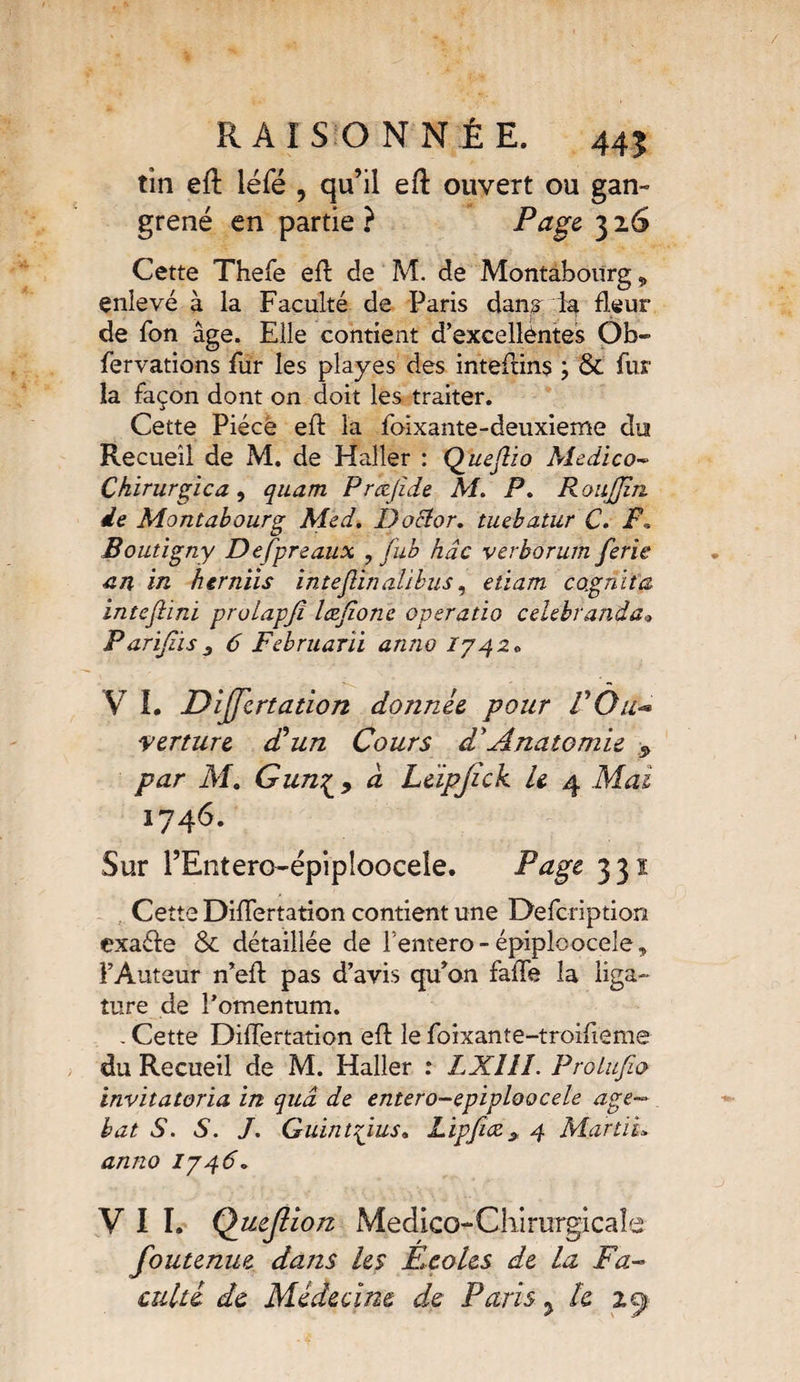 tin eft léfé , qu’il eft ouvert ou gan¬ grené en partie ? 3 2.6 Cette Thefe eft de M. de Montabourg „ enievé à la Faculté de Paris dans. R fleur de Ton âge. Elle contient d’excellêntes Ob- fervations fur les playes des inteftins & fur la façon dont on doit les traiter. Cette Pièce eft la foixante-deuxieme du Recueil de M. de Haller : Queflio Medico- Chirurgie a , quam Prœjîde M. P. RouJJin de Montabourg Med. Docîor. tuebatur C. F, Boutigny De (préaux , fub hâc verborum ferie ■an in herniis intejîinalibus, etiam cagnita intefiini proiapjî læjione operatio celebranda* Parijzis6 Februarii anno 1742* V I. Dijfcrtation donnée, pour F Qu- verture dé un Cours d'Anatomie 9 par M. Gun^, <2 Léipjick le 4 Aftfi 1746. Sur l’Entero-épipioocele. Page 331 Cette Diflertation contient une Defcription exa&e &. détaillée de Fentero-épiploocèle, l’Auteur n’efl: pas d’avis qu’on fafle la liga¬ ture de l’omentum. . Cette Diflertation efl le foixante-troifieme du Recueil de M. Haller : LXllî. ProLufio invitatoria in quâ de entero-epiploocele âge— bat S. S. /. Guintpus, Lipfuz * 4 MartiL anno 1746» VII. Queflion Medico-Chimrgicaîe foutenue dans les Ecoles de la Fa¬ culté de Médecine de, Paris ? le zcj