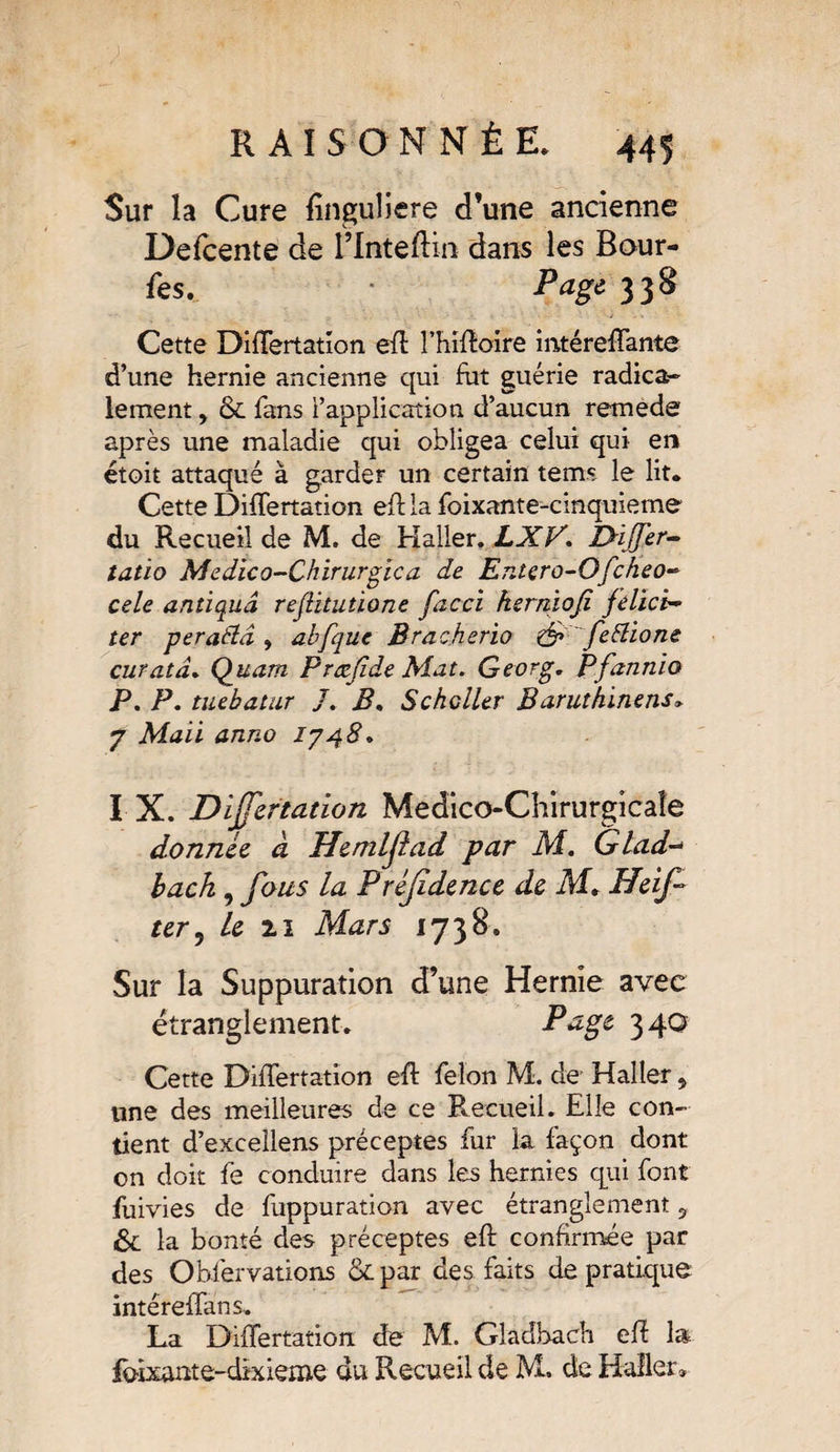 Sur la Cure finguliere d’une ancienne Defcente de l’Inteftin dans les Bour¬ ses. Page. 338 Cette Differtation eft l’hiftoire intéreffante d’une hernie ancienne qui fut guérie radica¬ lement y 8c fans l’application d’aucun remede après une maladie qui obligea celui qui en étoit attaqué à garder un certain te ms le lit. Cette Differtation effla foixante-cinquieme du Recueil de M. de Haller. LXV’. I>ïJJ'er- tatïo Medico-Chirurgic a de Entero-Ofcheo- cele antiquâ refütutione facci hernioji felici~ ter perattâ , abfque Bracherio & febîione curatà. Quant Præjide Mat. Georg. Pfannio P. P. tuebatur /. B. Schcller Baruthinens. 7 Mail anno 1748* I X. Differtation Medico-Chirurgicaîe donnée à Uemlfad par M. Glad~ bach, fous la Préjîdence de M.. Heif ter5 Le 2.1 Mars 1738. Sur la Suppuration d’une Hernie avec étranglement. Page 3 40 Cette Differtation eft félon M. de Haller 9 une des meilleures de ce Recueil. Elle con¬ tient d’excellens préceptes fur la façon dont on doit fe conduire dans les hernies qui font fuivies de fuppuration avec étranglement 5 6c la bonté des préceptes eft confirmée par des Observations 6c par des faits de pratique intéreffans. La Differtation de M. Gladhadi eft la foixante-dixieme du Recueil de M. de Haller*