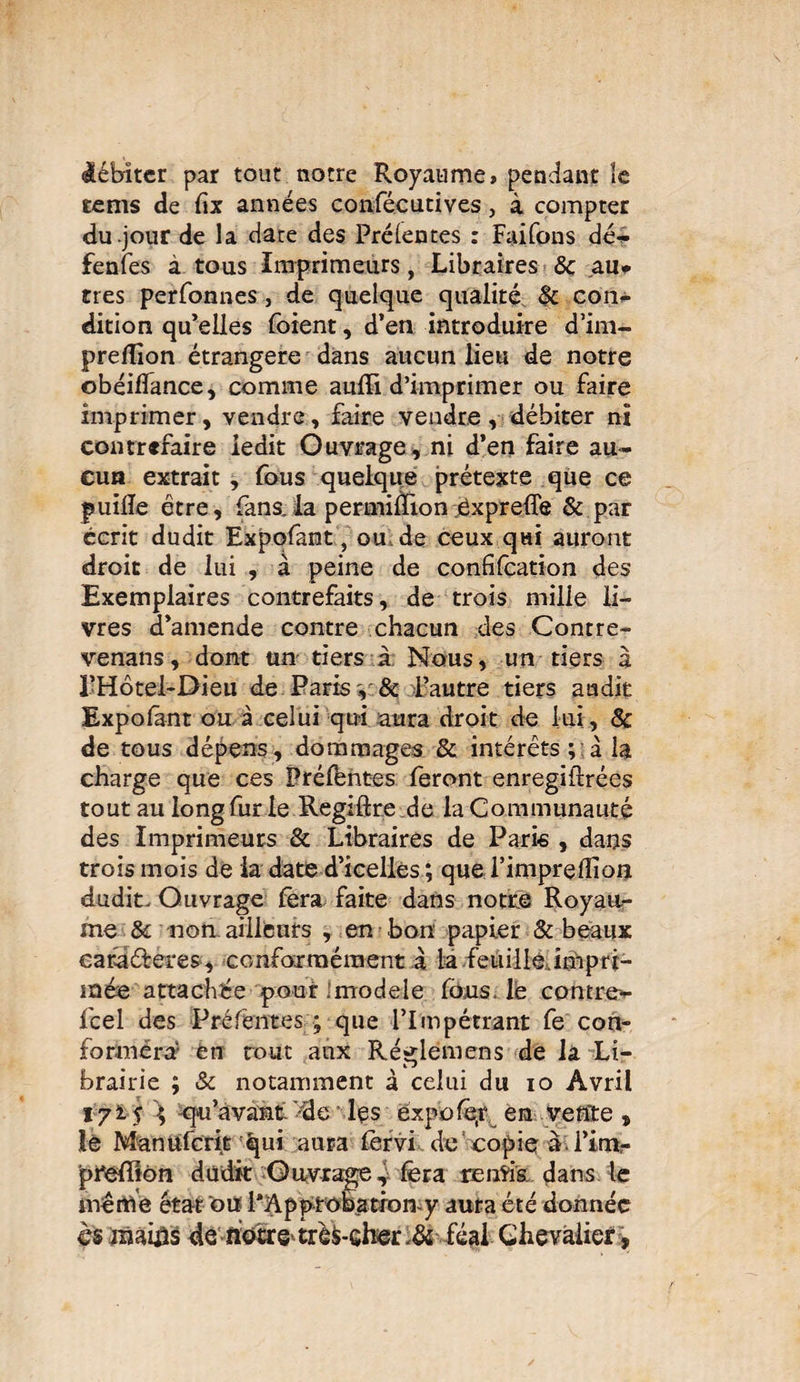 débiter par tout notre Royaume» pendant îe rems de fix années confécutives, à compter du jour de la date des Prélentes : Faifons dé¬ fendes à tous Imprimeurs, Libraires & au* très perfonnes, de quelque qualité §c con¬ dition qu’elles foient, d’en introduire d’im- preflion étrangère dans aucun lieu de notre obéiflance, comme aufïi d’imprimer ou faire imprimer, vendre, faire vendre, débiter ni contrefaire ledit Ouvrage, ni d’en faire au¬ cun extrait , fous quelque prétexte que ce puiile être, fans.la permiffion expreffe & par écrit dudit Expofant, ou de ceux qui auront droit de lui , à peine de confifcation des Exemplaires contrefaits, de trois mille li¬ vres d’amende contre chacun des Contre¬ venais, dont un tiers à Nous, un tiers à l’Hôtel-Dieu de Paris , & l’autre tiers audit Expofant ou à celui qui aura droit de lui, 8c de tous dépens, dommages & intérêts ; à la charge que ces Préfentes feront enregiftrées tout au long fur le Regiftre de la Communauté des Imprimeurs & Libraires de Paris , dans trois mois de la date d’icelles ; que l’impreffion dudit. Ouvrage fera faite dans notre Royau¬ me 8c non. ailleurs , en bon papier & beaux cafaéferes, conformément à la feuille impri¬ mée attachée pour modèle fous, le contre- feel des Préfentes ; que l’Impétrant fe con¬ formera en tout aux Ré^lemens de la Li- brairie ; & notamment à celui du io Avril 1715 \ qu’avant >dc lçs expofe.r en vente, le Manufcrit qui aura fêrvi de copie a l’im- ■preffîon dudit Ouvrage, fera remis dans le même état ou PApprobatron-y aura été donnée es mains de hotte trê&-Gh©r ,& féal Chevalier,