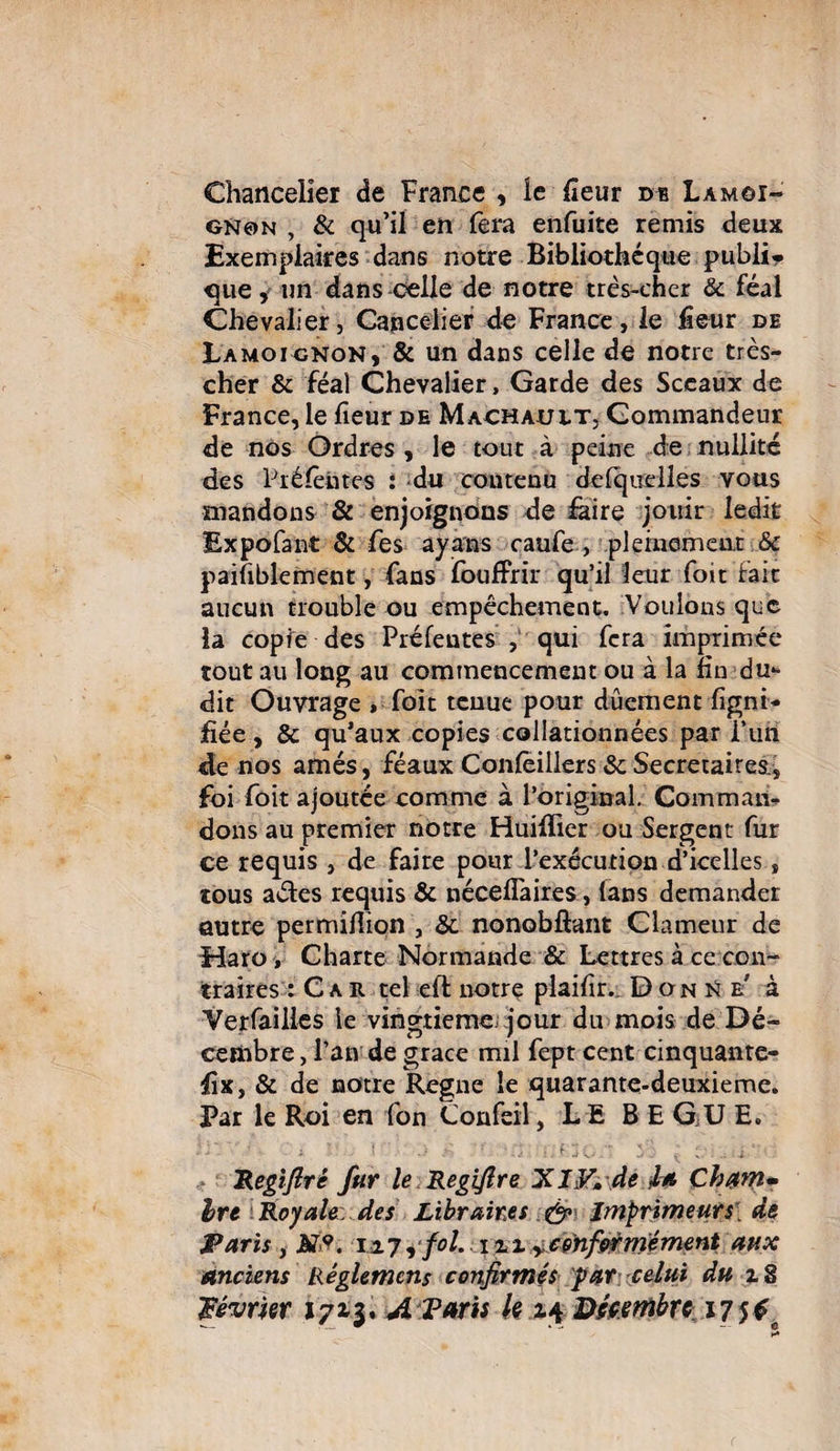 Chancelier de France , le {leur de Lamoi¬ gnon , & qu’il en fera enfuite remis deux Exemplaires dans notre Bibliothèque publi¬ que , un dans celle de notre très-cher & féal Chevalier, Cancelier de France, le fieur de Lamoignon, & un dans celle de notre très- cher & féal Chevalier, Garde des Sceaux de France, le heur de Machault, Commandeur de nos Ordres, le tout à peine de nullité des Préfet» tes : du contenu de ('quelle s vous mandons & enjoignons de faire jouir ledit Expofant & fes ayons caufe , pleinement & paisiblement, fans foufFrir qu’il leur foit fait aucun trouble ou empêchement. Voulons que la copie des Préfeutes , qui fera imprimée tout au long au commencement ou à la fin du*- dit Ouvrage , foit tenue pour dûement ligni¬ fiée , & qu’aux copies collationnées par i’uri de nos amés, féaux Confèillers &: Secrétaires., foi foit ajoutée comme à l’original. Comman¬ dons au premier notre Huifïier ou Sergent fur ce requis , de faire pour l’exécution d’icelles, tous aéles requis & nécefïaires, fans demander autre per million , & nonobftant Clameur de Haro , Charte Normande & Lettres à ce con¬ traires : Car tel eft notre plailir. Don N b à Yerfailles le vingtième, jour du mois de Dé¬ cembre , l’an de grâce mil fept cent cinquante- fix, & de notre Régné le quarante-deuxieme. Par le Roi en fon Confeil, L £ BEGUE. ; ■ î / •• f : G Régi fixe fur le Regifire XI F» de Ja Ch^m* Ire Royale: des Libraires & Imprimeurs. de Paris y HP. 12.7, fol. 111,:conformément aux Anciens Règlement confirmés par celui du % 8 Février 1713, A Taris k 14 Décembre 17 5 £