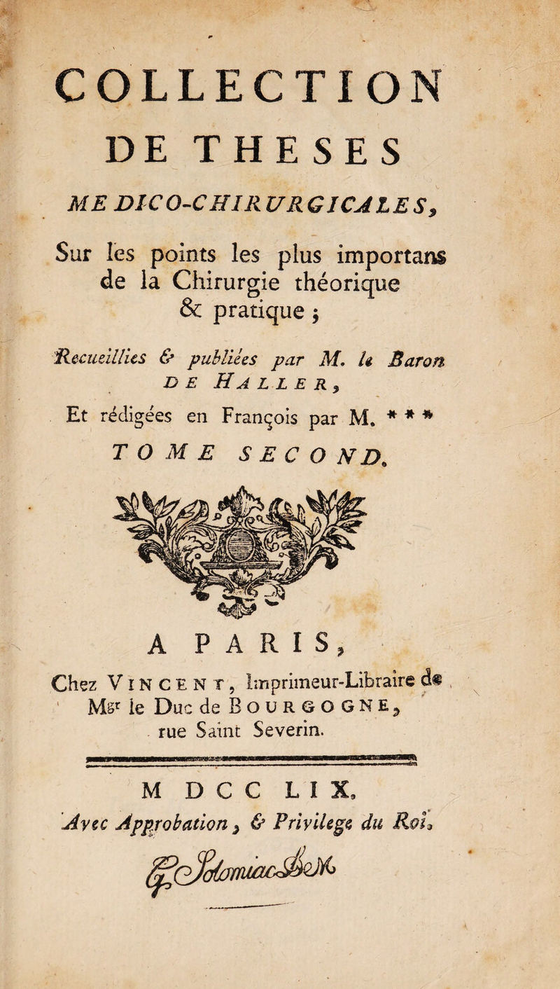 COLLECTION DE THESES ME DÎCO-CHÎR URGJCALES, Sur les points les plus importuns de la Chirurgie théorique & pratique j Recueillies & publiées par M. U Baron d e Ha l l e r3 Et rédigées en François par M. * * * TOME SECOND. À PARIS, Chez Vincent, Imprimeur-Libraire d® M§r ie Duc de Bourgogne, rue Saint Severin. M D C C L I X, Avec Approbation } & Privilège du RoL