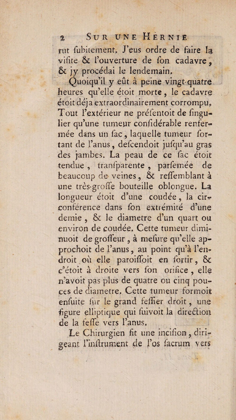 rut fubitement, J’eus ordre de faire la vifîte 5c l’ouverture de fon cadavre 9 5c jy procédai le lendemain. Quoiqu’il y eût à peine vingt-quatre heures qu’elle étoit morte, le cadavre droit déjà extraordinairement corrompu? Tout l’extérieur ne préfentoit de fingu- lier qu’une tumeur considérable renfer¬ mée dans un fac , laquelle tumeur for- tant de l’anus, defcendoit jufqu’au gras des jambes. La peau de ce fac étoit tendue , tranfparente , parfemée de beaucoup de veines, 5c reffemblant à une très-groffe bouteille oblongue. La longueur étoit d’une coudée, la cir¬ conférence dans fon extrémité d’une demie , & le diamètre d’un quart ou environ de coudée. Cette tumeur dimi- nuoit de grolfeur, à mefure qu’elle ap- prochoit de l’anus, au point qu’à l’en¬ droit où elle paroilîoit en fojrtir, 5c c’étoit à droite vers fon orifice , elle n’avoit pas plus de quatre ou cinq pou¬ ces de diamètre. Cette tumeur formoifc enfuite fur le grand feffier droit, une figure elliptique cjui fuivoit la direction de la telle vers l’anus. Le Chirurgien fit une incifion , diri¬ geant l’inilrument de l’os facrum vers