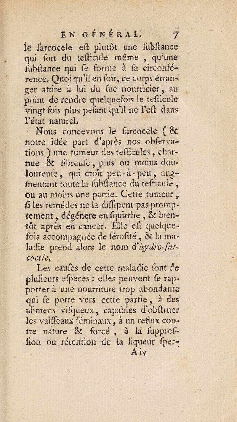 » ÊN GÉNÉRAL 7 lé farcocele efl: plutôt une fubflance qui fort du tefticuîe même , qu’une fubflance qui fe forme à fa circonfé- rence. Quoi qu’il en foit, ce corps étran¬ ger attire à lui du fuc nourricier , au point de rendre quelquefois le tefiicule vingt fois plus pefant qu’il ne l’eft dans l’état naturel* Nous concevons îe farcocele ( & notre idée part d’après nos observa¬ tions ) une tumeur des tefticules, char¬ nue & fibreufe, plus ou moins doit- loureufe, qui croît peu-à» peu, aug¬ mentant toute la fubfiance du tefticule , ou au moins une partie. Cette tumeur r fi les remèdes ne la diflipent pas promp¬ tement , dégénéré en fquirrhe , & bien¬ tôt après en cancer. Elle eft quelque¬ fois accompagnée de férofité, & la ma¬ ladie prend alors le nom d’hydro far- coule. Les caufes de cette maladie font de plufleurs efpeces : elles peuvent fe rap¬ porter à une nourriture trop abondante qui fe porte vers cette partie , à des alimens vifqueux, capables d’obftruer les vailfeaux féminaux, à un reflux con¬ tre nature & forcé , à la fuppref» lion ou rétention de la liqueur fper*