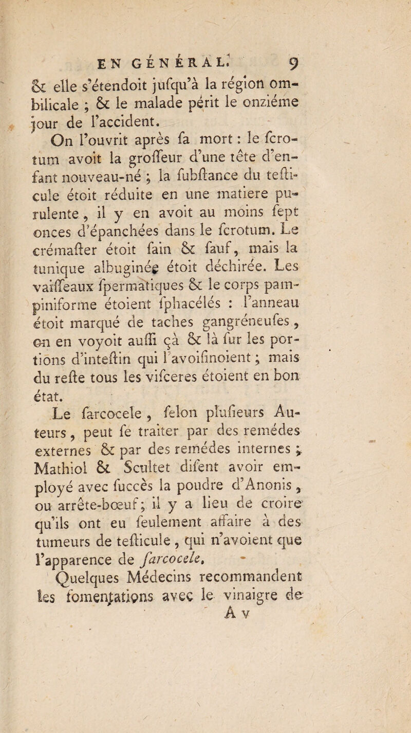 & elle s’étendoit jufqu’à la région om¬ bilicale ; & le malade périt le onzième pur de l’accident. On l’ouvrit après fa mort : le fcro- îum a voit la groffeur d’une tête d’en¬ fant nouveau-né ; la fubftance du tefti- cule étoit réduite en une matière pu¬ rulente , il y en avoit au moins fept onces d’épanchées dans le fcrotum. Le crémafter étoit fain & fauf, niais la tunique albuginég étoit déchirée. Les vaifTeaux fpermatiques & le corps pain- piniforme étoient fphacélés : l’anneau étoit marqué de taches gangréneufes 5 on en voyoit aufli qà & là fur les por¬ tions d’inteftin qui 1 avoilinoient ; mais du relie tous les vifceres étoient en bon état. Le farcocele , félon pîufieurs Au¬ teurs , peut fe traiter par des remèdes externes & par des remèdes internes ; Mathiol Scultet difent avoir em¬ ployé avec fuccès la poudre d’Anonis , ou arrête-bœuf; il y a lieu de croire qu’ils ont eu feulement aîfaire à des tumeurs de tefticule , qui n’avoient que l’apparence de farcocele, Quelques Médecins recommandent les fomenjaùçms avec le vinaigre de A v N