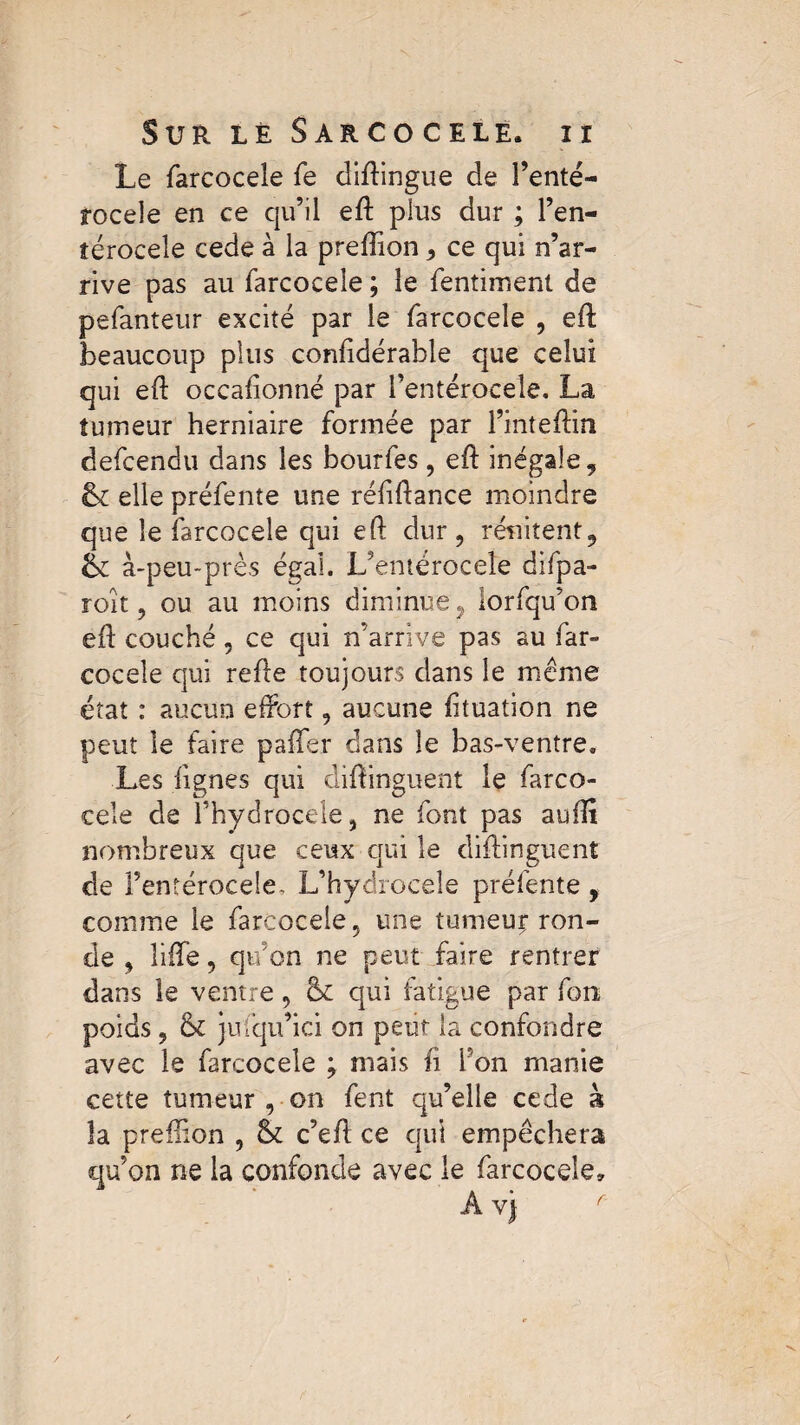 Le farcocele fe diftingue de l’enté- rocele en ce qu’il eft plus dur ; l’en- îérocele cede à la preftion, ce qui n’ar¬ rive pas au farcocele ; le fentiment de pefanteur excité par le farcocele , eft: beaucoup plus confidérable que celui qui eft occaftonné par i’entérocele. La tumeur herniaire formée par l’inteftin defcendu dans les bourfes, eft inégale, & elle préfente une réliftance moindre que le farcocele qui eft dur , rénitent, à-peu-près égal. L’entérocele difpa- roît, ou au moins diminue, iorfqu’on eft couché, ce qui n’arrive pas au far- coceîe qui refte toujours dans le meme état : aucun eftort, aucune fttuation ne peut le faire pafTer dans le bas-ventre. Les lignes qui diftinguent le farco¬ cele de Fhydrocele, ne font pas aufti nombreux que ceux qui le diftinguent de l’entérocele, L’hydroceîe préfente , comme le farcocele 5 une tumeur- ron¬ de , lifte, qu’on ne peut faire rentrer dans le ventre, & qui fatigue par fon poids 9 & jufqu’ici on peut la confondre avec le farcocele j mais fi Ton manie cette tumeur , on fent qu’elle cede à la preftion , & c’eft ce qui empêchera qu’on ne la confonde avec le farcocele.