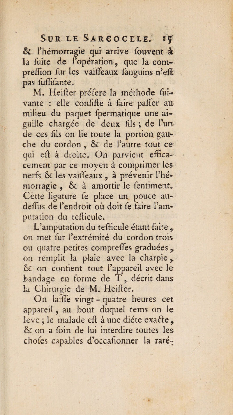 $£ l’hémorragie qui arrive fouvent à la fuite de l’opération, que la com- preffion fur les vaiffeaux fanguins n’eft pas fuffifante. M. Heifter préféré la méthode fui- vante : elle confifte à faire pafler aü milieu du paquet fpermatique une ai¬ guille chargée de deux fils ; de l’un de ces fils on lie toute la portion gau* che du cordon , &: de l’autre tout ce qui efi: à droite. On parvient effica¬ cement par ce moyen à comprimer les nerfs & les vaiffeaux , à prévenir l’hé¬ morragie , & à amortir le fentim eut*. Cette ligature fe place un pouce au- deffius de l’endroit où doit fe faire l’am¬ putation du tefficule. L’amputation du tefficule étant faite f on met fur l’extrémité du cordon trois ou quatre petites compreffes graduées on remplit la plaie avec la charpie y & on contient tout l’appareil avec le bandage en forme de T, décrit dans la Chirurgie de M. He’ffier. On iaiffe vingt - quatre heures cet appareil ? au bout duquel tems on le leve ; le malade eft à une diète exaéfe 9 & on a foin de lui interdire toutes les chofes capables d’occafionner la rare-