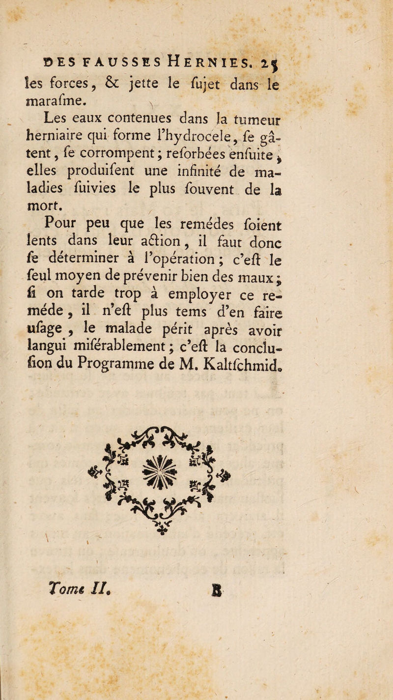 les forces, & jette le fujet dans le marafme. ^ Les eaux contenues dans la tumeur herniaire qui forme l’hydrocele, fe gâ¬ tent , fe corrompent ; reforbées enfuite * elles produifent une infinité de ma¬ ladies fuivies le plus fouvent de la mort. Pour peu que les remèdes foient lents dans leur aéïion, il faut donc fe déterminer à l’opération ; c’eft le feui moyen de prévenir bien des maux ; fi on tarde trop à employer ce re¬ mède , il n’eft plus tems d’en faire ufage , le malade périt après avoir langui miférablement ; c’eft la concîu- fion du Programme de M. Kaltfchmich Tomê II. B