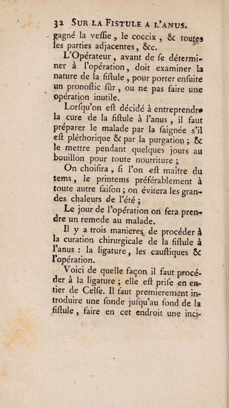 gagne la vefïîe , le coccix , & toutes les parties adjacentes, &c. L’Opérateur, avant de fe détermi¬ ner a 1 operation , doit examiner la nature de la Mule , pour porter enfuite un pronoftic fur ? ou ne pas faire une opération inutile. Lorfqu on efl décidé à entreprendra la cure de la Mule à l’anus , il faut préparer le malade par la faignée s’il eû pléthorique & par la purgation ; & le mettre pendant quelques jours au bouillon pour toute nourriture \ On choifira , fi l’on eû maître du tems, ie printems préférablement à toute autre laifon \ on évitera les grau-* des chaleurs de l’été ; Le jour de l’opération on fera pren-» dre un remede au malade. Il y a trois maniéré^, de procéder à la curation chirurgicale de la Mule à 1 anus : la ligature, les cauftiques & l’opération. ^ Voici de quelle façon il faut procé¬ der à la ligature ; elle eû prife en en¬ tier cle Celfe. Il taut premièrement in¬ troduire une fonde jufqu’au fond de la iîfiule, faire en cet endroit une inci-