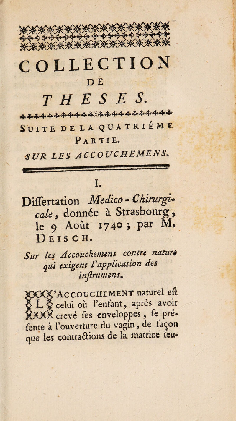 COLLECTION D E THESES. 4*4.4* «4* <4* 4* 4* 4*4*4«4«X4*4“4“44*4*4^4‘-4*4»4^ Suite de la quatrième Partie. SUR LES ACCOUCHEMENS. I. Differtation Medico - Chirurgi¬ cale , donnée à Strasbourg, le 9 Août 1740 > Par M* D E I s C H. Sur Us Accouchemens contre natun qui exigent E application des injlrumens« XXXX’Accouchement naturel eft celui où l’enfant, après avoir XXXX crevé fes enveloppes, fe pré- fente à l’ouverture du vagin, de façon que les contrarions de la matrice feu-