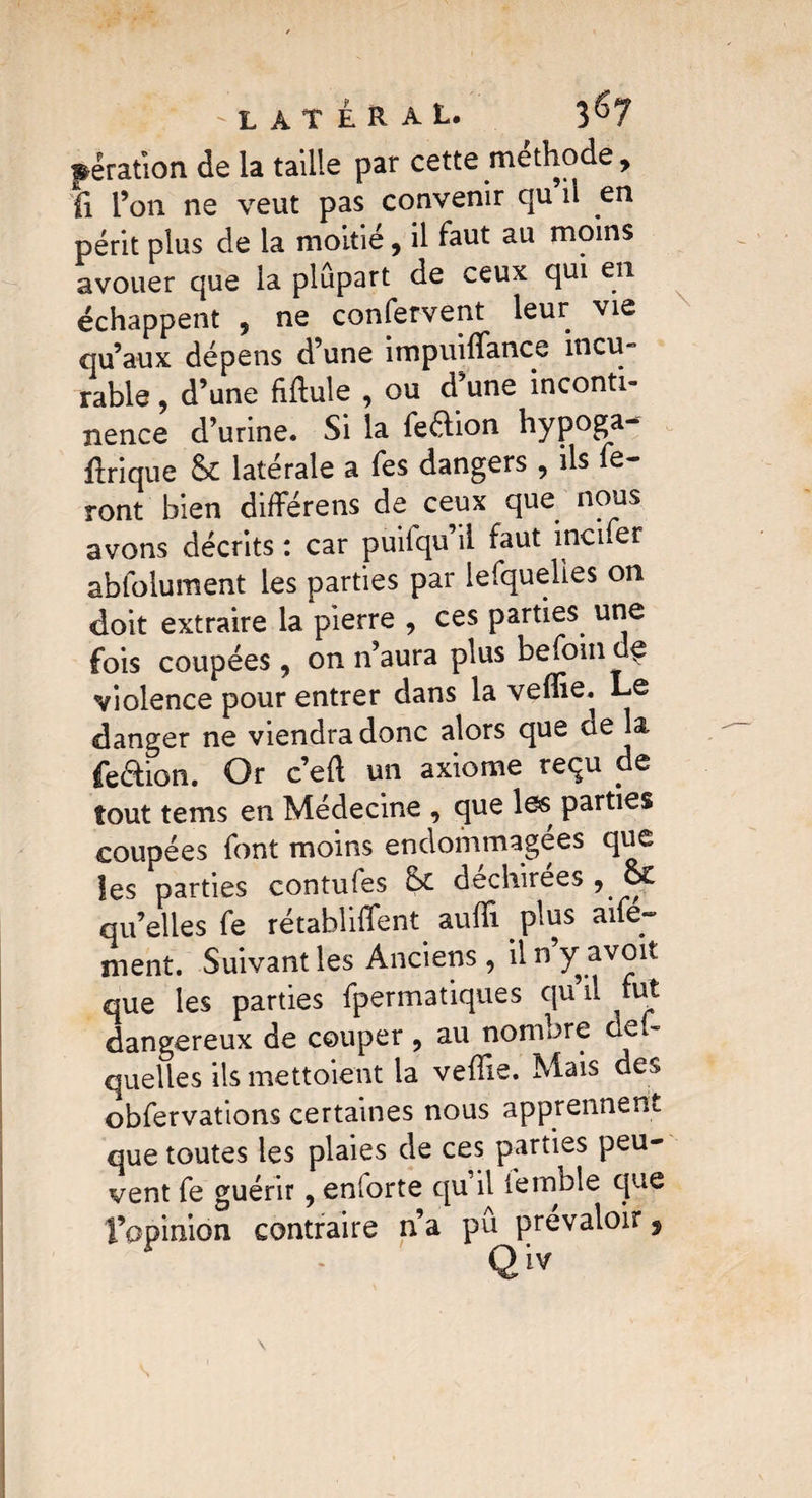 : ' LATERAL. 3^7 pêration de la taille par cette méthode, ti l’on ne veut pas convenir qu il en périt plus de la moitié, il faut au moins avouer que la plupart de ceux qui en échappent , ne confervent leur vie qu’aux dépens d’une impuiffiance incu- râble , d’une fiflule , ou d une inconti¬ nence d’urine. Si la feaion hypoga- flrique & latérale a fes dangers , ils fe¬ ront bien différens de ceux que nous avons décrits : car puilqu’il faut incifer abfolument les parties par lefquelies on doit extraire la pierre , ces parties une fois coupées, on n’aura plus befoin d^ violence pour entrer dans la veffie. Le danger ne viendra donc alors que cie la feaion. Or c’efl un axiome reçu de tout tems en Médecine , que les parties coupées font moins endommagées que les parties contufes &c déchirées , o£ quelles fe rétabliffent auffii. plus aifé- ment. Suivant les Anciens, il n y avoit que les parties fpermatiques qu il fut dangereux de couper , au nombre oef- quelles ils mettoient la veffie. Mais des obfervations certaines nous apprennent que toutes les plaies de ces parties peu¬ vent fe guérir, enlorte qu il terrible que l’opinion contraire n’a pujprévaloir,