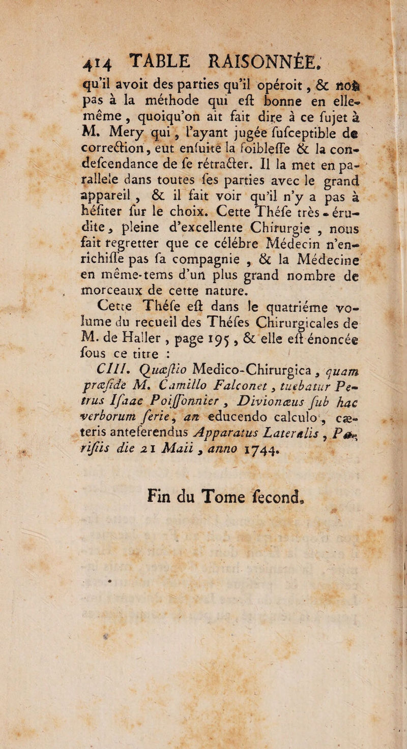 qu’il avoit des parties qu’il opéroit, & noè pas à la méthode qui eft bonne en elle* même, quoiqu’on ait fait dire à ce fujet à M. Mery qui, l’ayant jugée fufceptible de correéHon, eut enfuitè la foibleffe & la con- defcendance de fe rétraêfer. Il la met en pa¬ rallèle dans toutes fes parties avec le grand appareil , & il fait voir qu’il n’y a pas à héfiter fur le choix. Cette Théfe très • éru¬ dite., pleine d’excellente Chirurgie , nous fait regretter que ce célébré Médecin n’en- richifle pas fa compagnie , & la Médecine en même-tems d’un plus grand nombre de morceaux de cette nature. Cetce Théfe efl: dans le quatrième vo¬ lume du recueil des Théfes Chirurgicales de M. de Haller , page 195 , & elle eft énoncée fous ce titre : CUL QuœjUo Medico-Chirurgica 3 quam prcefiâ'e M. Camillo Falconet , tu tb a fur Pe- trus Ifaae Poijfonnier , Divïonceus fub hac verborum ferie, an educendo calculo , cæ~ teris anteferendus Apparatus Latemlis , rifiis die 21 Mali s anno 1744. Fin du Tome fécond*