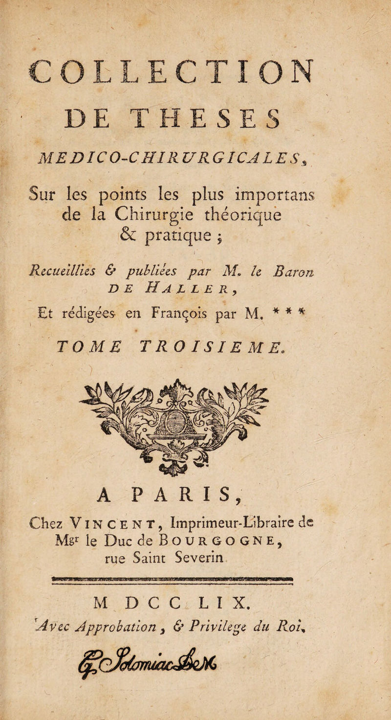 MEDICO-CHIRURGICALES Sur les points les plus importans de la Chirurgie théorique & pratique $ Recueillies & publiées par M» le Baron de Ha ller, Et rédigées- en François par M. * * * TOME TROISIEME. A PARIS, Chez Vincent, Imprimeur-Libraire de Mgr le Duc de Bourgogne, rue Saint Severin M D C C L I X. Avec Approbation y & Privilège du Ro'u