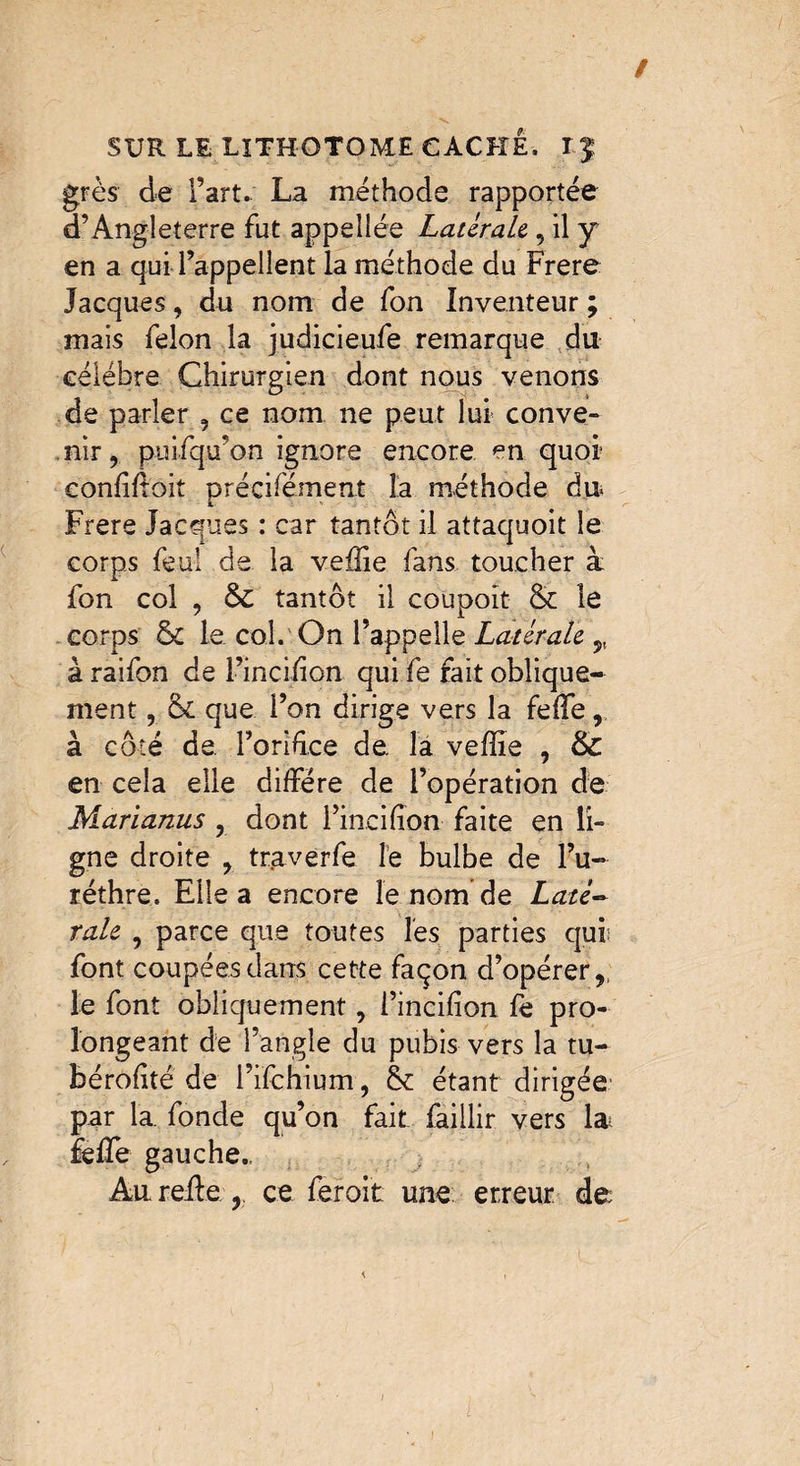 / SUR LE LITHOTOME CACHÉ. T J grès de Fart. La méthode rapportée d’Angleterre fut appellée Latérale , il y en a qui l’appellent la méthode du Frere Jacques, du nom de fon Inventeur ; mais félon la judicieufe remarque du célébré Chirurgien dont nous venons de parler , ce nom ne peut lui conve¬ nir, puifquon ignore encore, en quoi1 eonfîfioit précifèment la méthode du Frere Jacques : car tantôt il attaquoit le corps feu! de la veffie fans toucher à fon col , & tantôt il coupoit & le corps & le col.'On l’appelle Latérale ,, à raifon de l’incifion qui fe fait oblique¬ ment , que l’on dirige vers la feffe, à côté de. Fondce de. la veffie , & en cela elle diffère de l’opération de Marianus , dont Fincifîon faite en li¬ gne droite , traverfe le bulbe de l’u- réthre. Elle a encore le nom de Laté¬ rale , parce que toutes les parties qui: font coupées dans cette façon d’opérer,, le font obliquement, l’incifion fe pro¬ longeant de l’angle du pubis vers la tu- bérofité de i’ifchium, & étant dirigée par la fonde qu’on fait faillir vers la feffie gauche., Au relie , ce feroit une erreur de