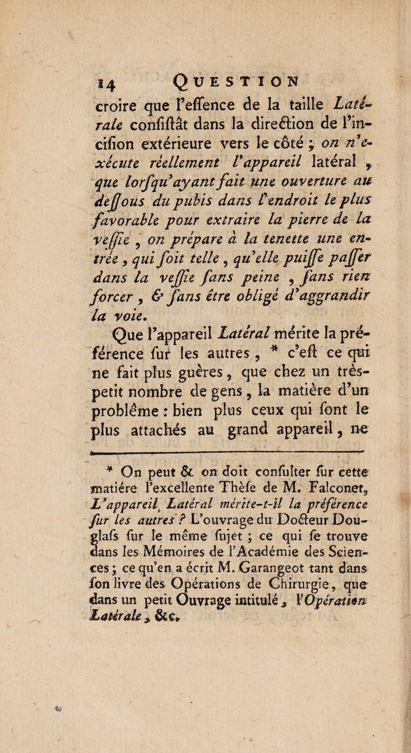 croire que Feffence de la taille Laté¬ rale confifïât dans la direction de l’in- cifion extérieure vers le coté j on n'e¬ xécute réellement l'appareil latéral f que lorfqu ayant fait une ouverture au de fous du pubis dans £ endroit le plus favorable pour extraire la pierre de la vefle 5 on prépare d la tenette une en¬ trée , qui foit telle , qu elle puijfe paffer dans ta veffie fans peine , fans rien forcer, & fans être obligé dy aggrandir la voie* Que l’appareil Latéral mérite la pré¬ férence fur les autres , * c’efl ce qui ne fait plus guères, que chez un très- petit nombre de gens , la matière d’un problème : bien plus ceux qui font le plus attachés au grand appareil, ne * On peut & on doit confuîter fur cette matière l’excellente Thèfe de M. Falconet, L3appareil Latéral mérite-t-il la préférence fur Les autres ? L’ouvrage du Doèleur Dou- glafs fur le même fujet ; ce qui fe trouve dans les Mémoires de l’Académie des Scien¬ ces ; ce qu’en a écrit M. Garangeot tant dans fon livre des Opérations de Chirurgie, que dans un petit Ouvrage intitulé * F Opération Latérale }