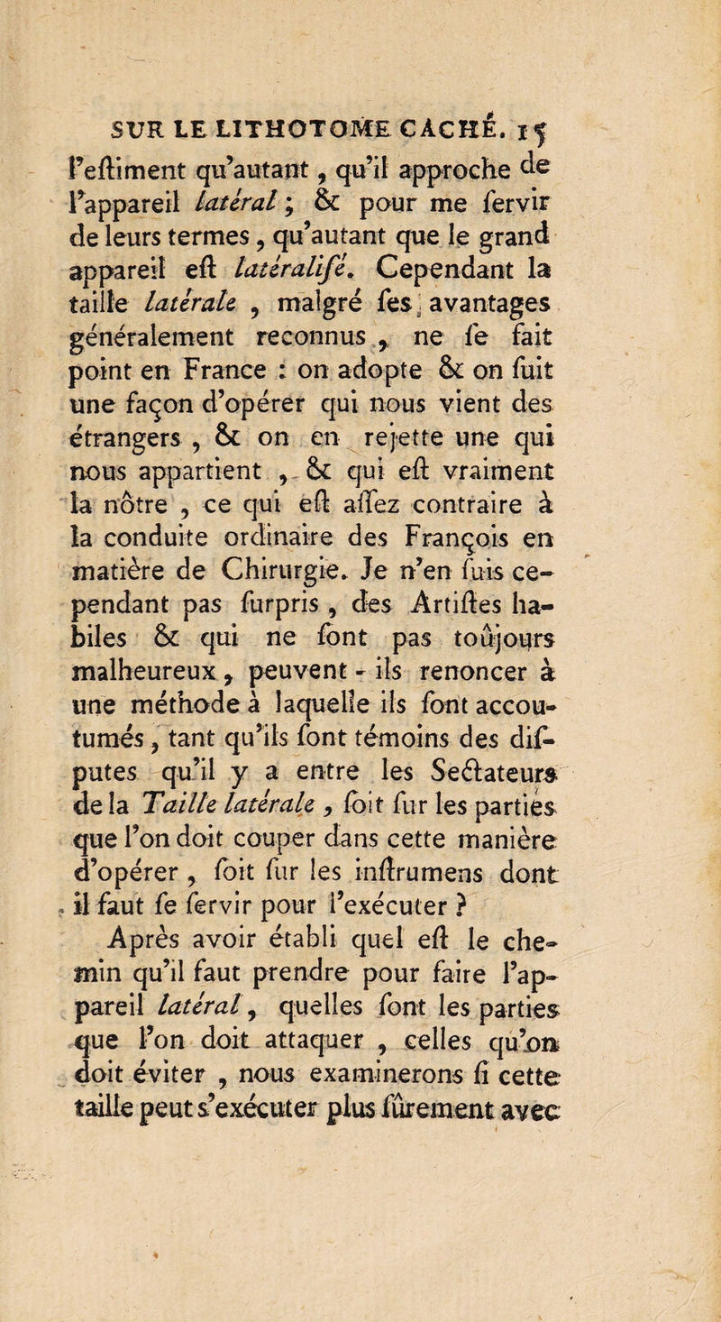 î’eftiment qu’autant, qu’il approche de l’appareil latéral ; 6c pour me fervir de leurs termes ? qu’autant que le grand appareil efl latéralifé. Cependant la taille latérale , malgré fes . avantages généralement reconnus , ne fe fait point en France : on adopte 6c on fuit une façon d’opérer qui nous vient des étrangers , 6c on en rejette une qui nous appartient 6c qui eft vraiment la nôtre , ce qui eft allez contraire à la conduite ordinaire des François en matière de Chirurgie. Je n’en fuis ce¬ pendant pas furpris, des Àrtides ha¬ biles 6c qui ne font pas toujours malheureux, peuvent - ils renoncer à une méthode à laquelle ils font accou¬ tumés , tant qu’ils font témoins des dif- putes qu’il y a entre les Seélateurs delà T aille latérale -, foi t fur les parties que l’on doit couper dans cette manière d’opérer , foit fur les inftrumens dont , il faut fe fervir pour l’exécuter ? Après avoir établi quel eft le che- min qu’il faut prendre pour faire l’ap¬ pareil latéral, quelles font les parties que l’on doit attaquer , celles qu’on doit éviter y nous examinerons û cette taille peut s’exécuter plus fûrement avec