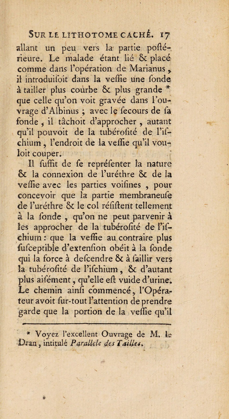 allant un peu vers la partie podé- rieure. Le malade étant lié & placé comme dans l’opération de Marianus y il introduisit dans la vedie une fonde à tailler plus courbe & plus grande * que celle qu’on voit gravée dans l’ou¬ vrage d’Àlbinus ; avec le fecours de fa fonde , il tâchoit d’approcher , autant qu’il pouvoit de la tubérolité de l’if- chium , l’endroit de la velÏÏe qu’il vou¬ loir couper. Il fuffit de fe repréfenter la nature fk la connexion de l’uréthre &c de la veffie avec les parties voilines , pour concevoir que la partie membraneufe de l’uréthre 6c le col réfident tellement à la fonde , qu’on ne peut parvenir à les approcher de la tubérolité de fif- chium ; que la veffie au contraire plus fufceptible d’extendon obéit à la fonde qui la force à defcendre & à faillir vers la tubérolité de l’ifchium, &: d’autant plus aifément, qu’elle ed vuide d’urine. Le chemin aind commencé, l’Opéra¬ teur avoit fur-tout l’attention de prendre garde que la portion de la vedie qu’il * Voyez Fexcellent Ouvrage de M, le •Dean, intitulé Parallèle des Tailles*