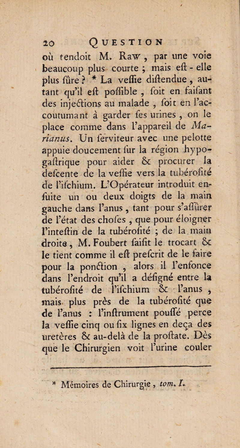 où tendoit M. Raw , par une voie beaucoup plus courte ; mais ed - elle plus fûre ? * La velïie didendue , au¬ tant qu’il ed poffible , foit en faifant des injeélions au malade ? foit en l’ac¬ coutumant à garder fes urines , on le place comme dans l’appareil de Ma- rianus. Un ferviteur avec une pelotte appuie doucement fur la région hypo- gadrique pour aider & procurer la defcente de la veille vers la tubérodté de l’ifchium. L’Opérateur introduit en- fuite un ou deux doigts de la main gauche dans l’anus , tant pour s’affûrer de l’état des chofes , que pour éloigner l’intedin de la tubérodté ; de la main droite, M. Foubert faidt le trocart Sc le tient comme il ed prefcrit de le faire pour la ponélion , alors il l’enfonce dans l’endroit qu’il a dédgné entre la tubérodté de î’ifchium & l’anus , mais plus près de la tubérodté que de l’anus : l’indrument poulie perce la veflie cinq ou dx lignes en deçà des uretères au-delà de la prodate. Dès que le Chirurgien voit l’urine couler * Mémoires de Chirurgie , tom% 1*