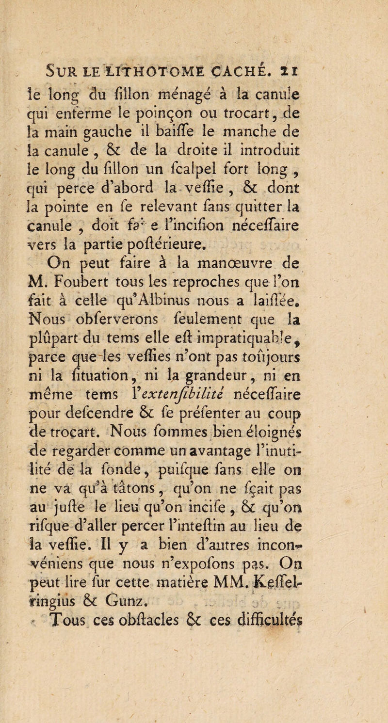 le long du dîlon ménagé à la canule qui enferme le poinçon ou trocart, de la main gauche il baiffe le manche de la canule , & de la droite il introduit le long du dllon un fcalpel fort long , qui perce d’abord la veffie , 6c dont la pointe en fe relevant fans quitter la canule , doit fa: e l’incifion néceffaire vers la partie pofférieure. On peut faire à la manoeuvre de M. Foubert tous les reproches que l’on fait à celle qu’Aibinus nous a laid'ée. Nous obferverons feulement que la plupart du tems elle ed impratiquable, parce quedes vefîies n’ont pas toujours ni la fituation, ni la grandeur, ni en même tems ¥ extensibilité nécedaire pour defcendre 6c fe préfenter au coup de trocart. Nous fommes bien éloignés de regarder comme un avantage l’inuti¬ lité de la fonde, puiique fans elle on ne va qu’à tâtons, qu’on ne fçait pas au jude le lieu qu’on incife , 6c qu’on rifque d’aller percer l’intedin au lieu de la vedie. Il y a bien d’autres incom» véniens que nous n’expofons pas. On peut lire fur cette matière MM. Keffel- ringius 6c Gunz. Tous ces obdacles 6c ces difficultés