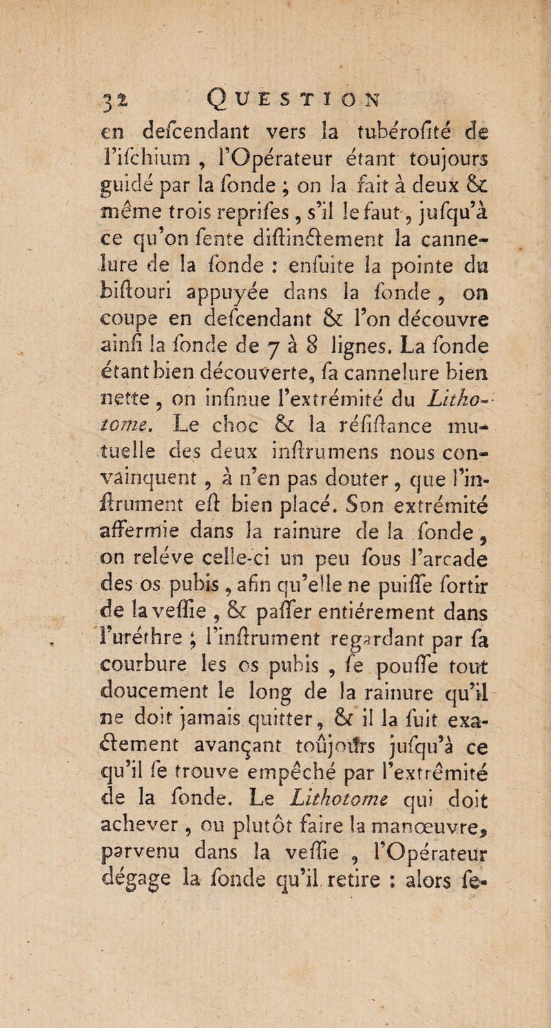 en defeendant vers îa tubérofité de rifehium , l’Opérateur étant toujours guidé par la fonde ; on la fait à deux & même trois reprifes, s’il le faut, jufqu’à ce qu’on fente diffinftement la canne¬ lure de la fonde : enfuite la pointe du biftouri appuyée dans la fonde 5 on coupe en defeendant & l’on découvre ainfi la fonde de 7 à 8 lignes. La fonde étant bien découverte, fa cannelure bien nette, on in(înue l’extrémité du Litho¬ tome. Le choc & îa réfifiance mu¬ tuelle des deux inftrumens nous con¬ vainquent ? à n’en pas douter, que î’in- Ærument efi: bien placé. Son extrémité affermie dans la rainure de la fonde, on relève celle-ci un peu fous l’arcade des os pubis, afin qu’elle ne puiffe fortir de îaveffie , & paffer entièrement dans l’urérhre ; l’inftrumênt regardant par fa courbure les os pubis , fe pouffe tout doucement le long de îa rainure qu’il ne doit jamais quitter, ôt il la fuit exa¬ ctement avançant toujours jufqu’à ce qu’il fe trouve empêché par l’extrémité de la fonde. Le Lithotome qui doit achever, ou plutôt faire la manœuvre, parvenu dans la veffie , l’Opérateur dégage la fonde qu’il retire : alors fe-