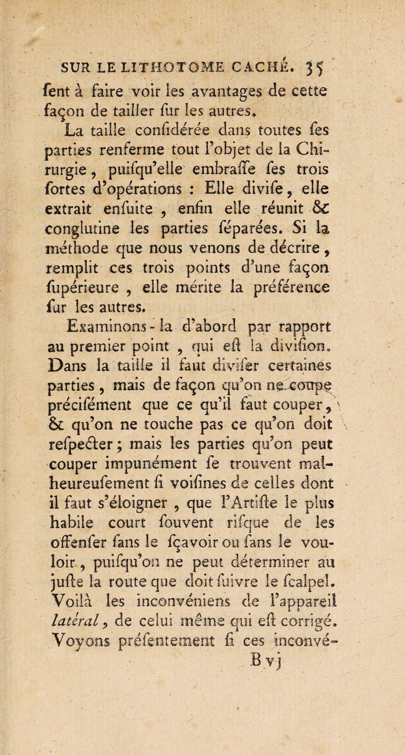 fent à faire voir ies avantages de cette façon de tailler fur les autres. La taille confidérée dans toutes fes parties renferme tout l’objet de la Chi¬ rurgie , puifqu’elle embrafife fes trois fortes d’opérations : Elle divife, elle extrait enfuite 9 enfin elle réunit &C conglutine les parties féparées. Si la méthode que nous venons de décrire, remplit ces trois points d’une façon fupérieure , elle mérite la préférence fur les autres. Examinons - la d’abord par rapport au premier point , qui efi la divifion. Dans la taille il faut divifer certaines parties 5 mais de façon qu’on ne-coupp précifément que ce qu’il faut couper 9 \ &: qu’on ne touche pas ce qu’on doit refpeéfer; mais les parties qu’on peut couper impunément fe trouvent mal- heureufement fi voifines de celles dont il faut s’éloigner , que FArtiile le plus habile court fouvent rifque de les o'ffenfer fans le fçavoir ou fans le vou¬ loir , puifqu’on ne peut déterminer au jufcs la route que doitfuivre le fcalpe-1. Voilà les inconvéniens de l’appareil latéral 9 de celui même qui efi corrigé. Voyons préÆntement fi ces inconvé™